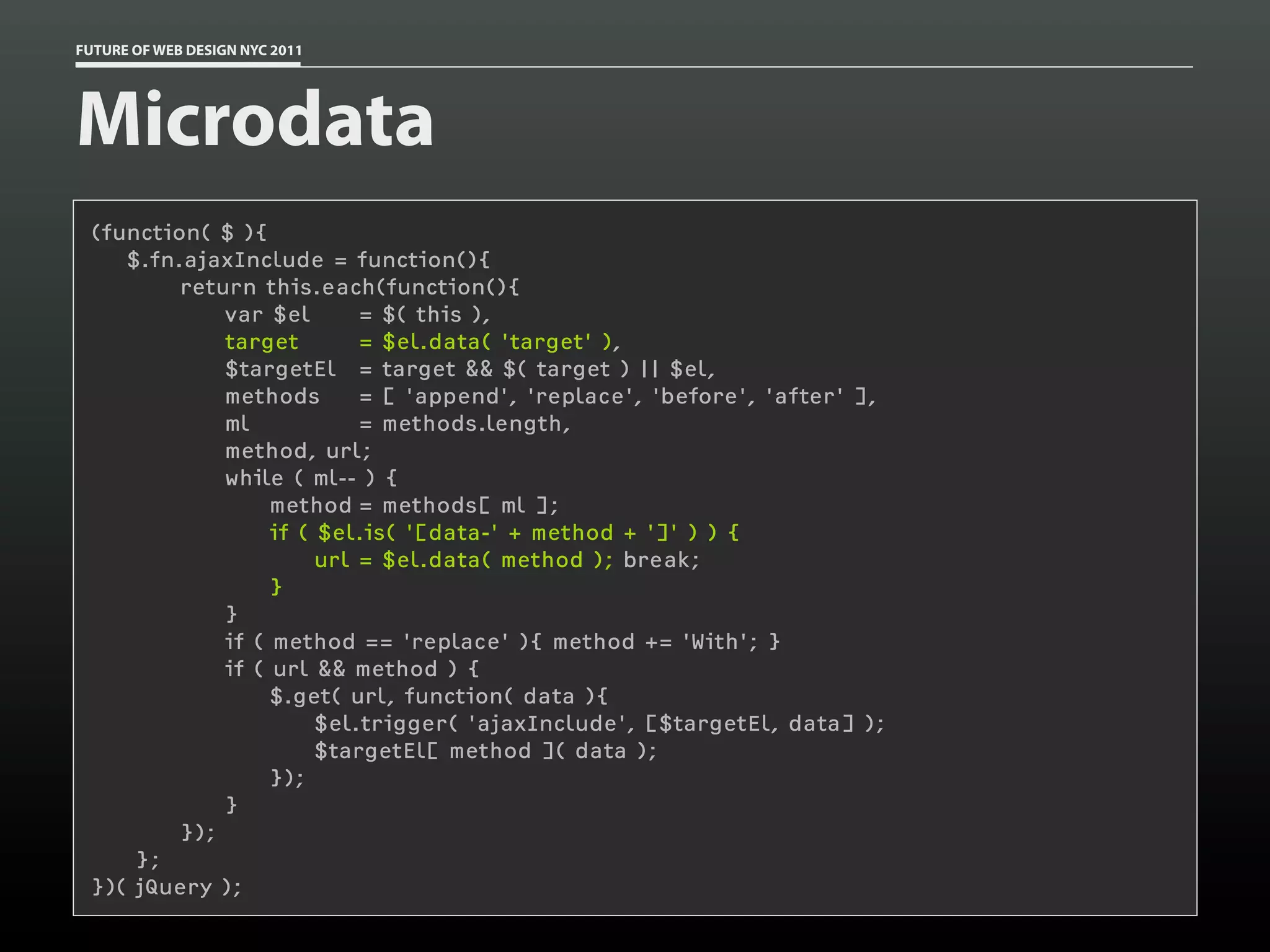 FUTURE OF WEB DESIGN NYC 2011




Microdata
 (function( $ ){
    $.fn.ajaxInclude = function(){
         return this.each(function(){
             var $el       = $( this ),
             target        = $el.data( 'target' ),
             $targetEl = target && $( target ) || $el,
             methods       = [ 'append', 'replace', 'before', 'after' ],
             ml            = methods.length,
             method, url;
             while ( ml-- ) {
                  method = methods[ ml ];
                  if ( $el.is( '[data-' + method + ']' ) ) {
                       url = $el.data( method ); break;
                  }
             }
             if ( method == 'replace' ){ method += 'With'; }
             if ( url && method ) {
                  $.get( url, function( data ){
                       $el.trigger( 'ajaxInclude', [$targetEl, data] );
                       $targetEl[ method ]( data );
                  });
             }
         });
     };
 })( jQuery );
 