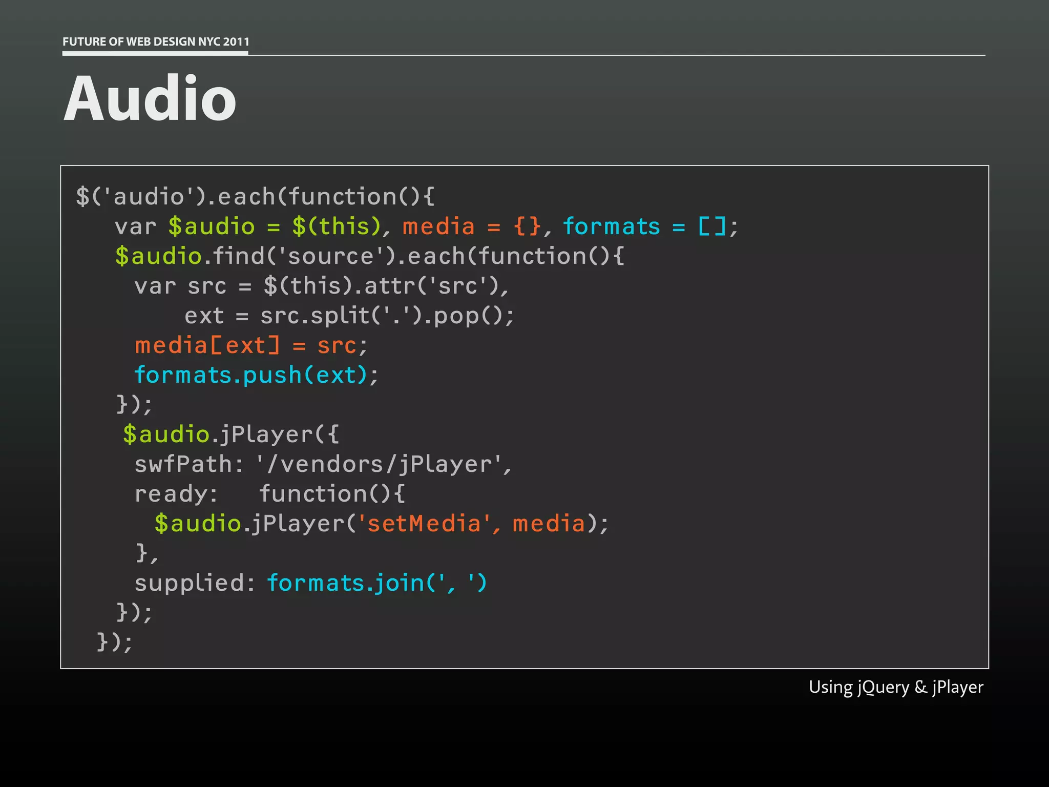 FUTURE OF WEB DESIGN NYC 2011




Audio
 $('audio').each(function(){
    var $audio = $(this), media = {}, formats = [];
    $audio.find('source').each(function(){
      var src = $(this).attr('src'),
          ext = src.split('.').pop();
      media[ext] = src;
      formats.push(ext);
    });
     $audio.jPlayer({
      swfPath: '/vendors/jPlayer',
      ready:    function(){
        $audio.jPlayer('setMedia', media);
      },
      supplied: formats.join(', ')
    });
  });
                                                      Using jQuery & jPlayer
 