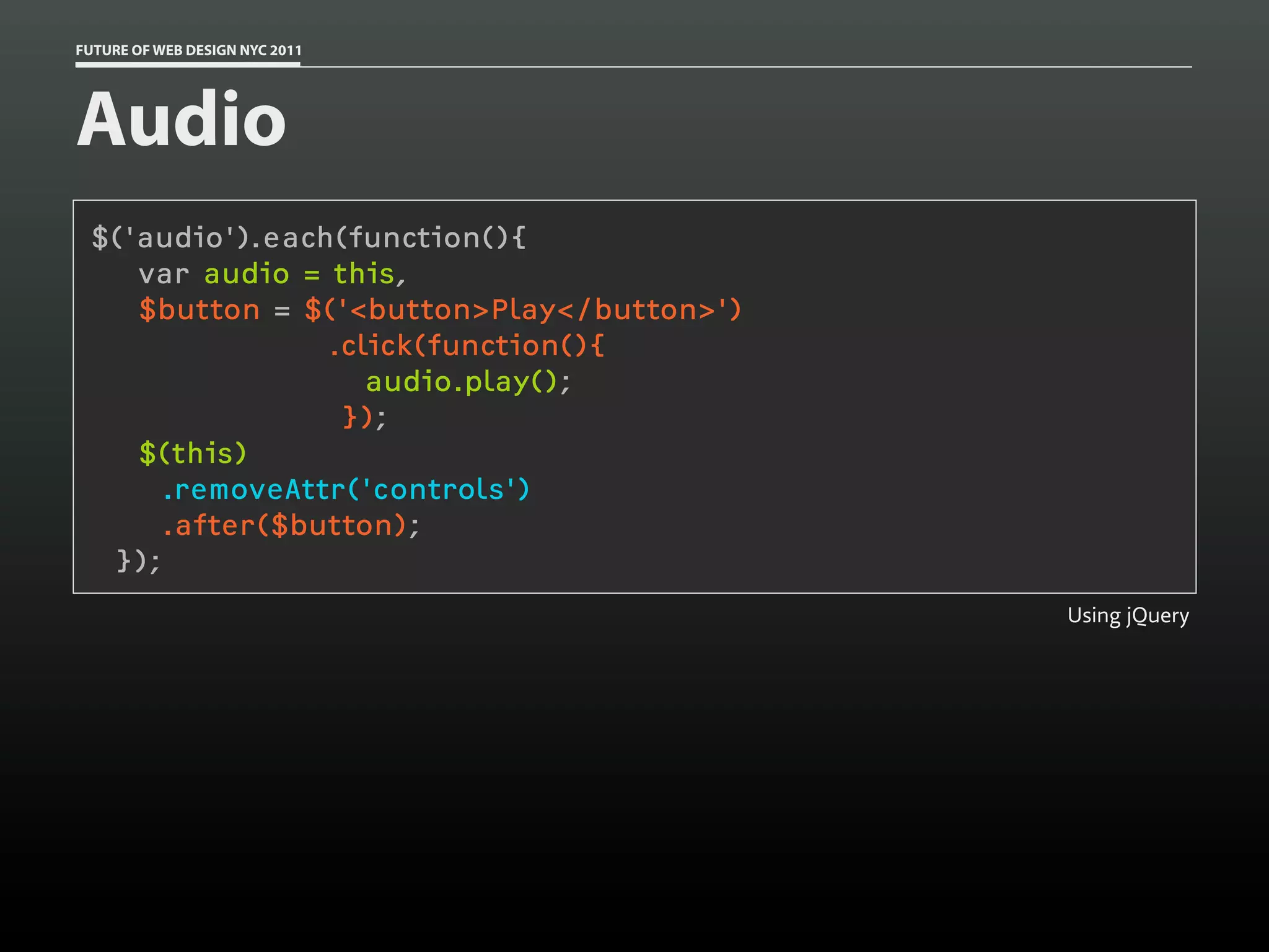 FUTURE OF WEB DESIGN NYC 2011




Audio
 $('audio').each(function(){
    var audio = this,
    $button = $('<button>Play</button>')
                .click(function(){
                   audio.play();
                 });
    $(this)
     .removeAttr('controls')
     .after($button);
  });
                                           Using jQuery
 