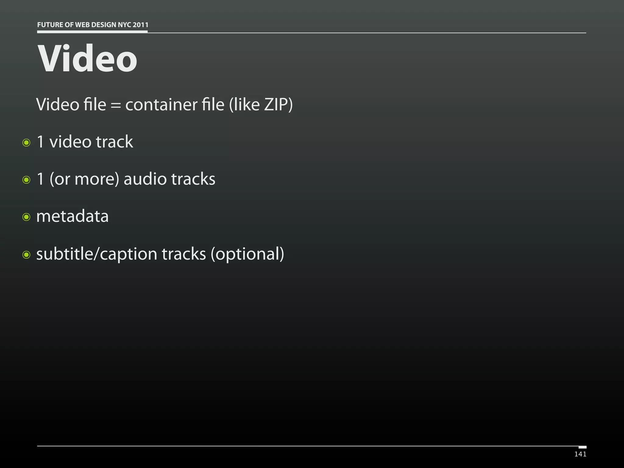 FUTURE OF WEB DESIGN NYC 2011




    Video
    Video le = container le (like ZIP)
๏   1 video track
๏   1 (or more) audio tracks
๏   metadata

๏   subtitle/caption tracks (optional)




                                         141
 