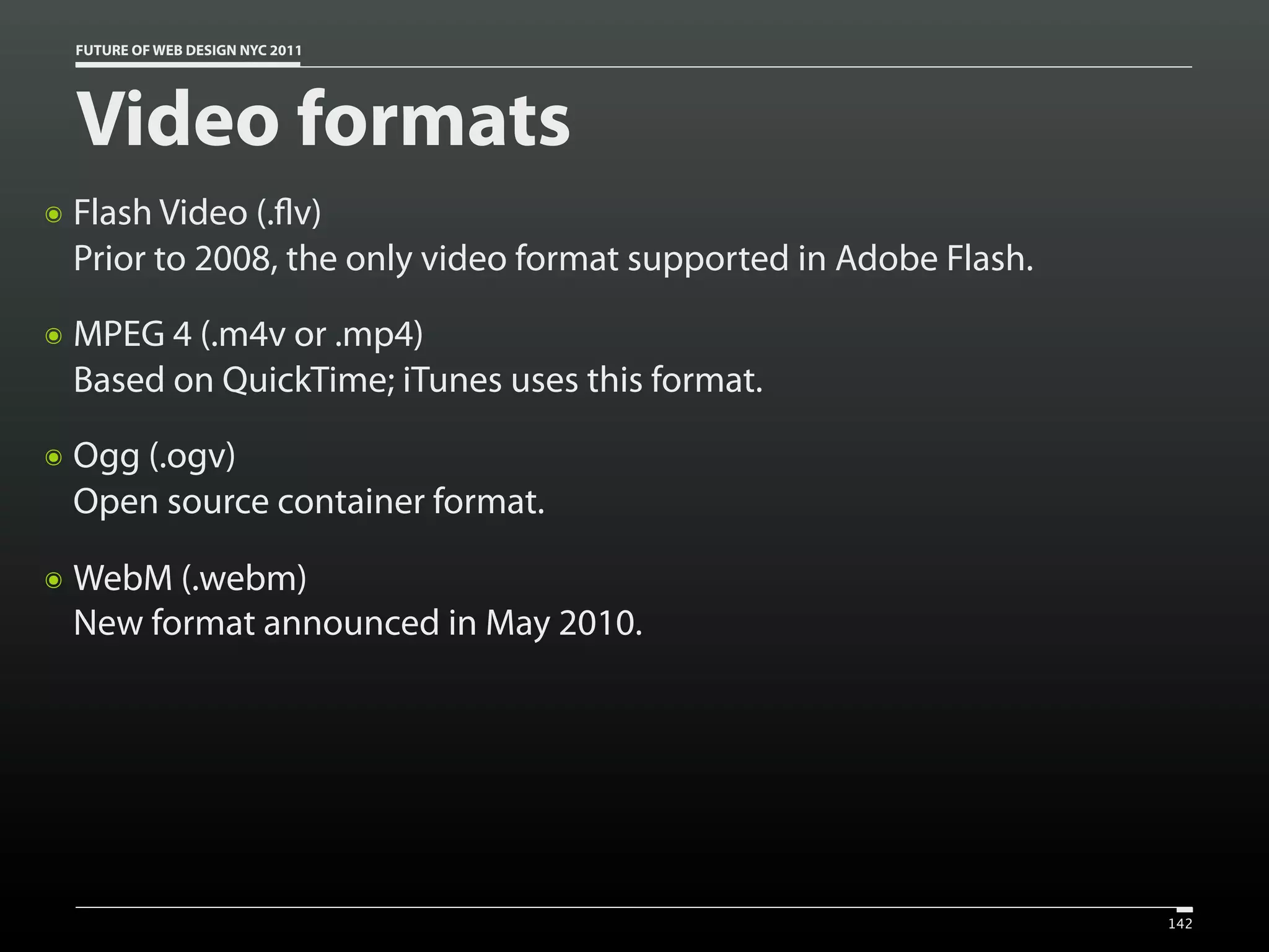 FUTURE OF WEB DESIGN NYC 2011




    Video formats
๏   Flash Video (. v)
    Prior to 2008, the only video format supported in Adobe Flash.
๏   MPEG 4 (.m4v or .mp4)
    Based on QuickTime; iTunes uses this format.
๏   Ogg (.ogv)
    Open source container format.

๏   WebM (.webm)
    New format announced in May 2010.




                                                                     142
 