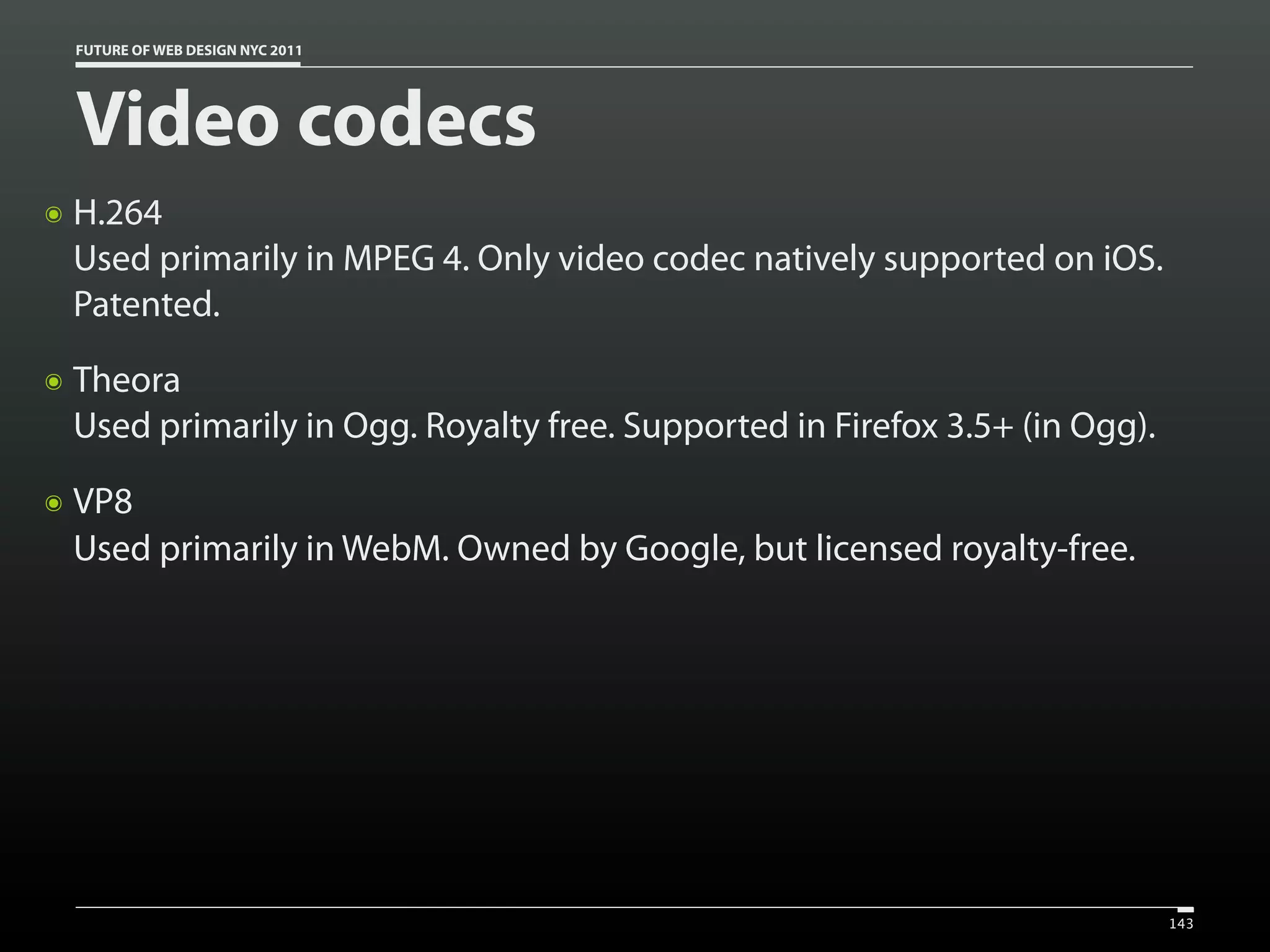 FUTURE OF WEB DESIGN NYC 2011




    Video codecs
๏   H.264
    Used primarily in MPEG 4. Only video codec natively supported on iOS.
    Patented.
๏   Theora
    Used primarily in Ogg. Royalty free. Supported in Firefox 3.5+ (in Ogg).
๏   VP8
    Used primarily in WebM. Owned by Google, but licensed royalty-free.




                                                                               143
 