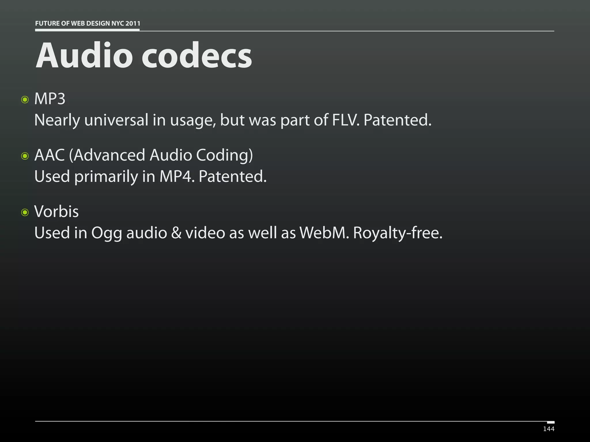 FUTURE OF WEB DESIGN NYC 2011




    Audio codecs
๏   MP3
    Nearly universal in usage, but was part of FLV. Patented.
๏   AAC (Advanced Audio Coding)
    Used primarily in MP4. Patented.
๏   Vorbis
    Used in Ogg audio & video as well as WebM. Royalty-free.




                                                                144
 