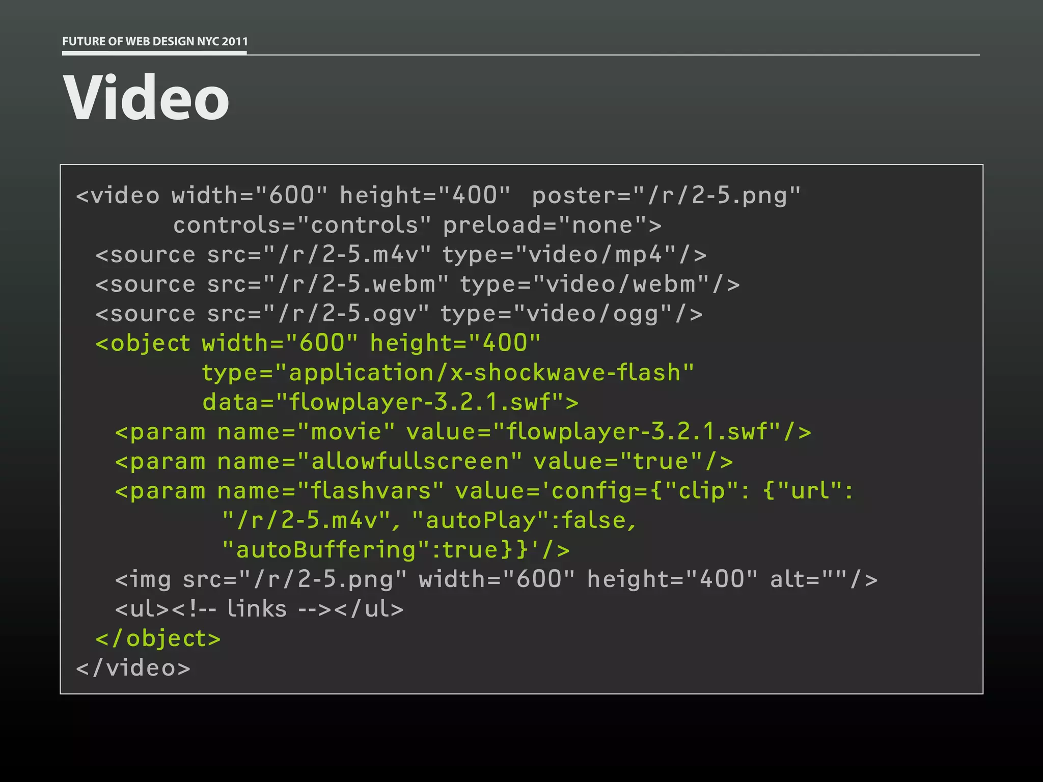 FUTURE OF WEB DESIGN NYC 2011




Video
 <video width="600" height="400" poster="/r/2-5.png"
        controls="controls" preload="none">
  <source src="/r/2-5.m4v" type="video/mp4"/>
  <source src="/r/2-5.webm" type="video/webm"/>
  <source src="/r/2-5.ogv" type="video/ogg"/>
  <object width="600" height="400"
          type="application/x-shockwave-flash"
          data="flowplayer-3.2.1.swf">
    <param name="movie" value="flowplayer-3.2.1.swf"/>
    <param name="allowfullscreen" value="true"/>
    <param name="flashvars" value='config={"clip": {"url":
            "/r/2-5.m4v", "autoPlay":false,
            "autoBuffering":true}}'/>
    <img src="/r/2-5.png" width="600" height="400" alt=""/>
    <ul><!-- links --></ul>
  </object>
 </video>
 
