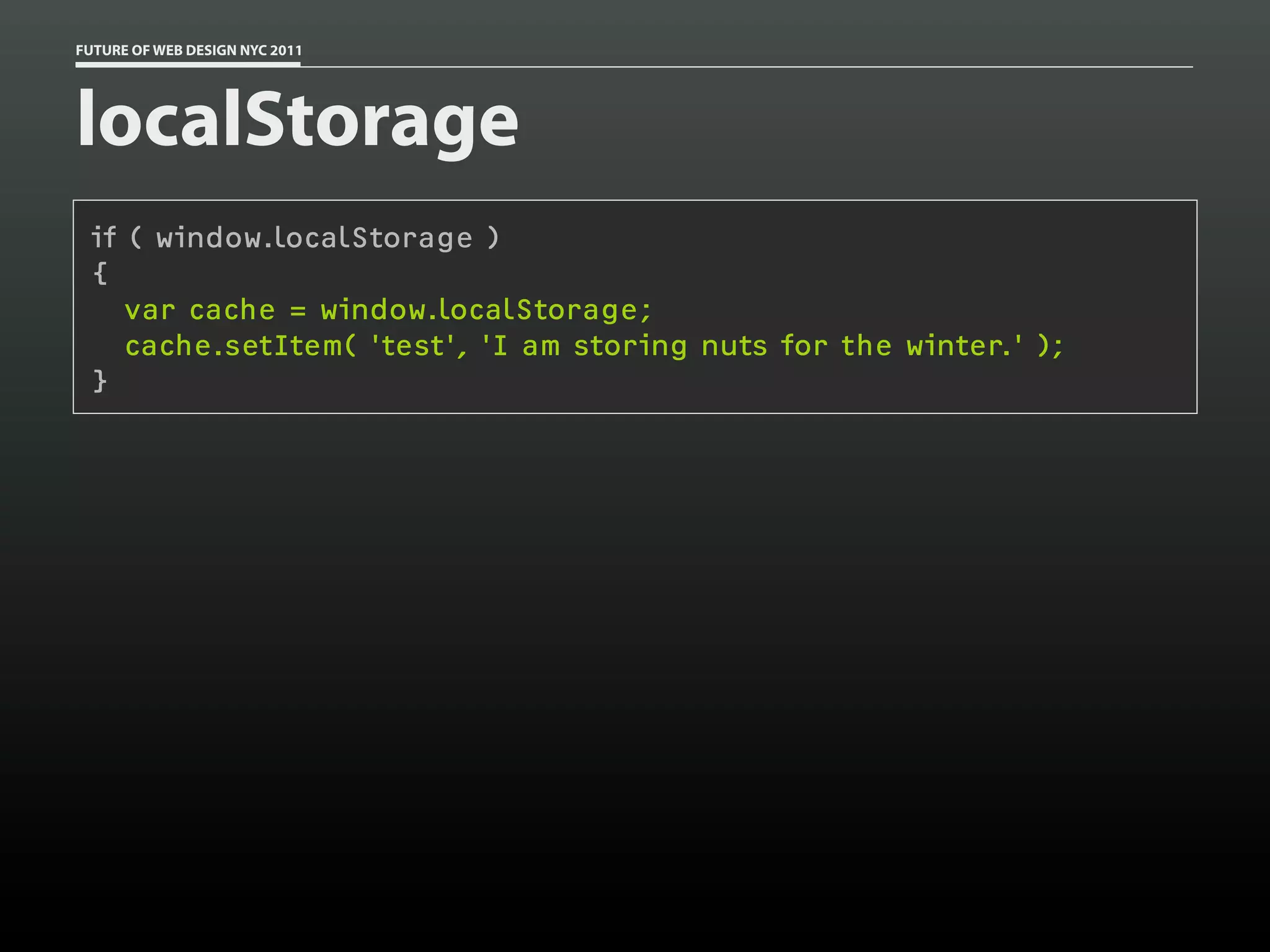 FUTURE OF WEB DESIGN NYC 2011




localStorage
 if ( window.localStorage )
 {
    var cache = window.localStorage;
    cache.setItem( 'test', 'I am storing nuts for the winter.' );
 }
 