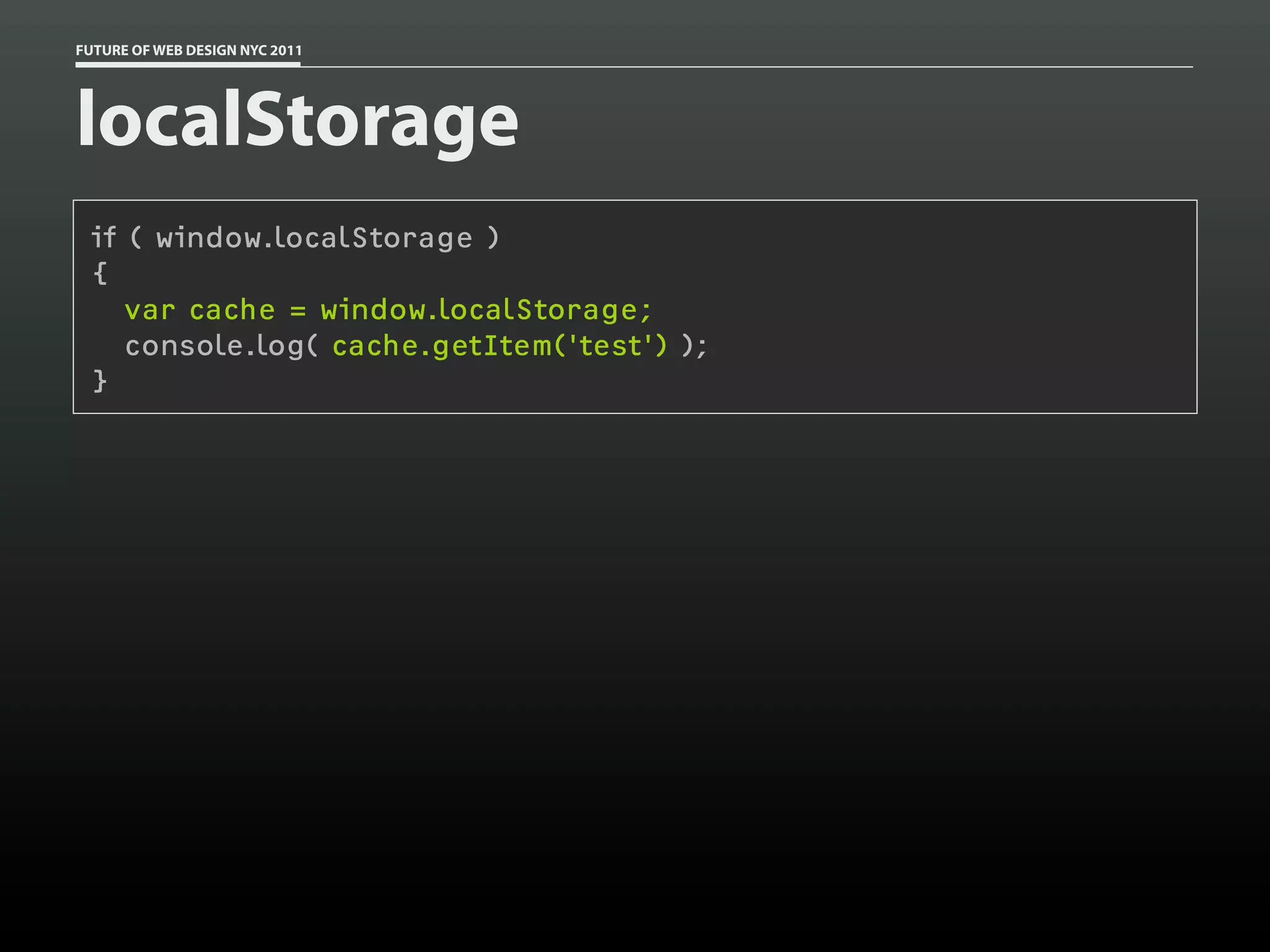 FUTURE OF WEB DESIGN NYC 2011




localStorage
 if ( window.localStorage )
 {
    var cache = window.localStorage;
    console.log( cache.getItem('test') );
 }
 