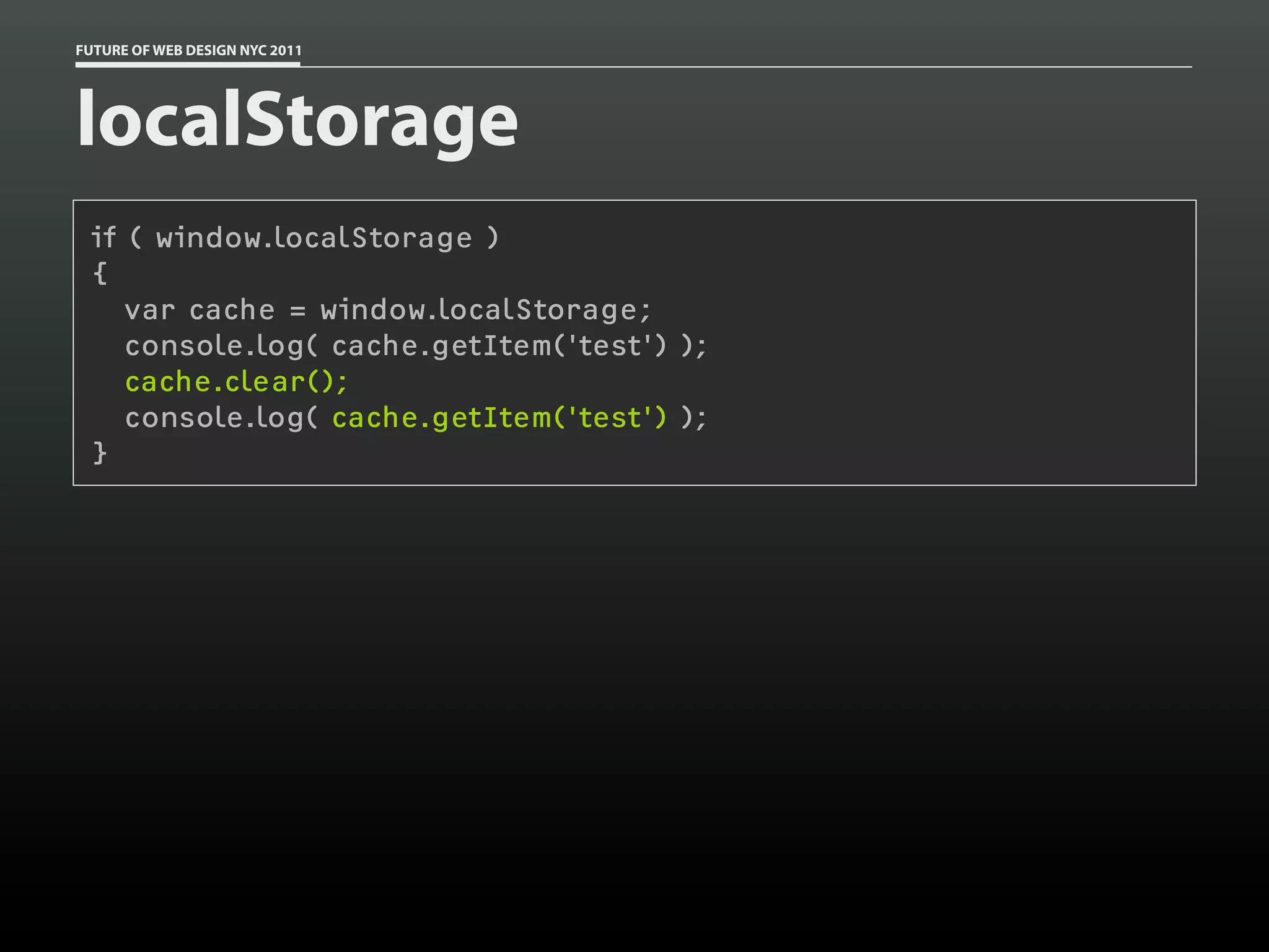 FUTURE OF WEB DESIGN NYC 2011




localStorage
 if ( window.localStorage )
 {
    var cache = window.localStorage;
    console.log( cache.getItem('test') );
    cache.clear();
    console.log( cache.getItem('test') );
 }
 