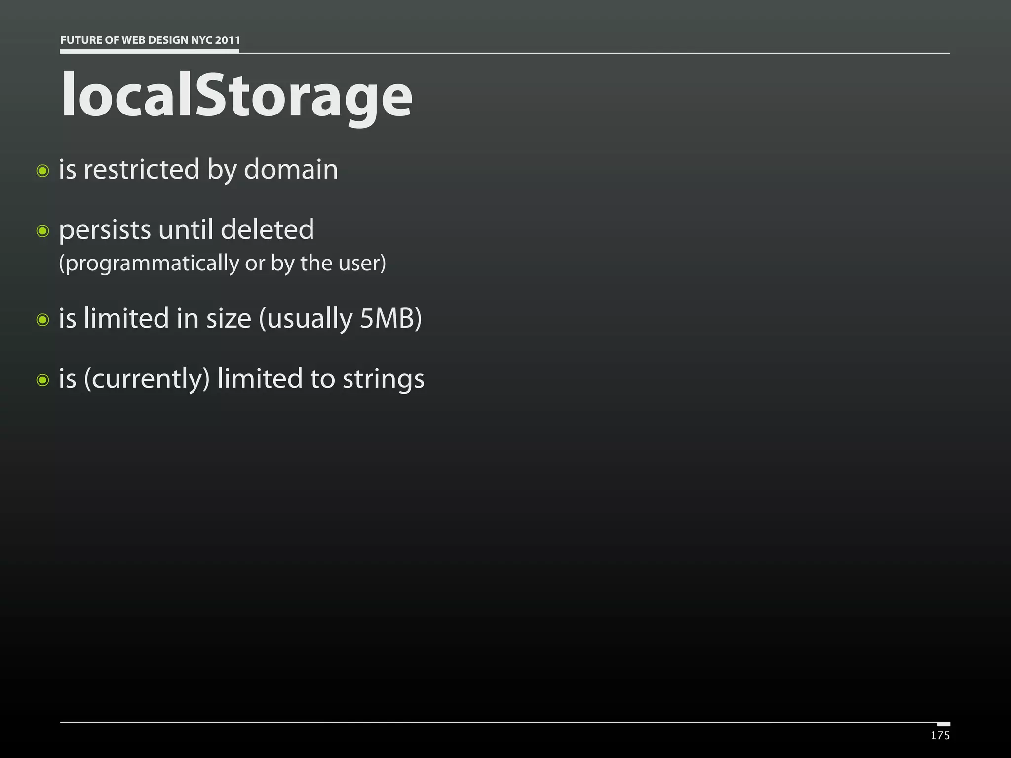 FUTURE OF WEB DESIGN NYC 2011




    localStorage
๏   is restricted by domain
๏   persists until deleted
    (programmatically or by the user)

๏   is limited in size (usually 5MB)
๏   is (currently) limited to strings




                                        175
 
