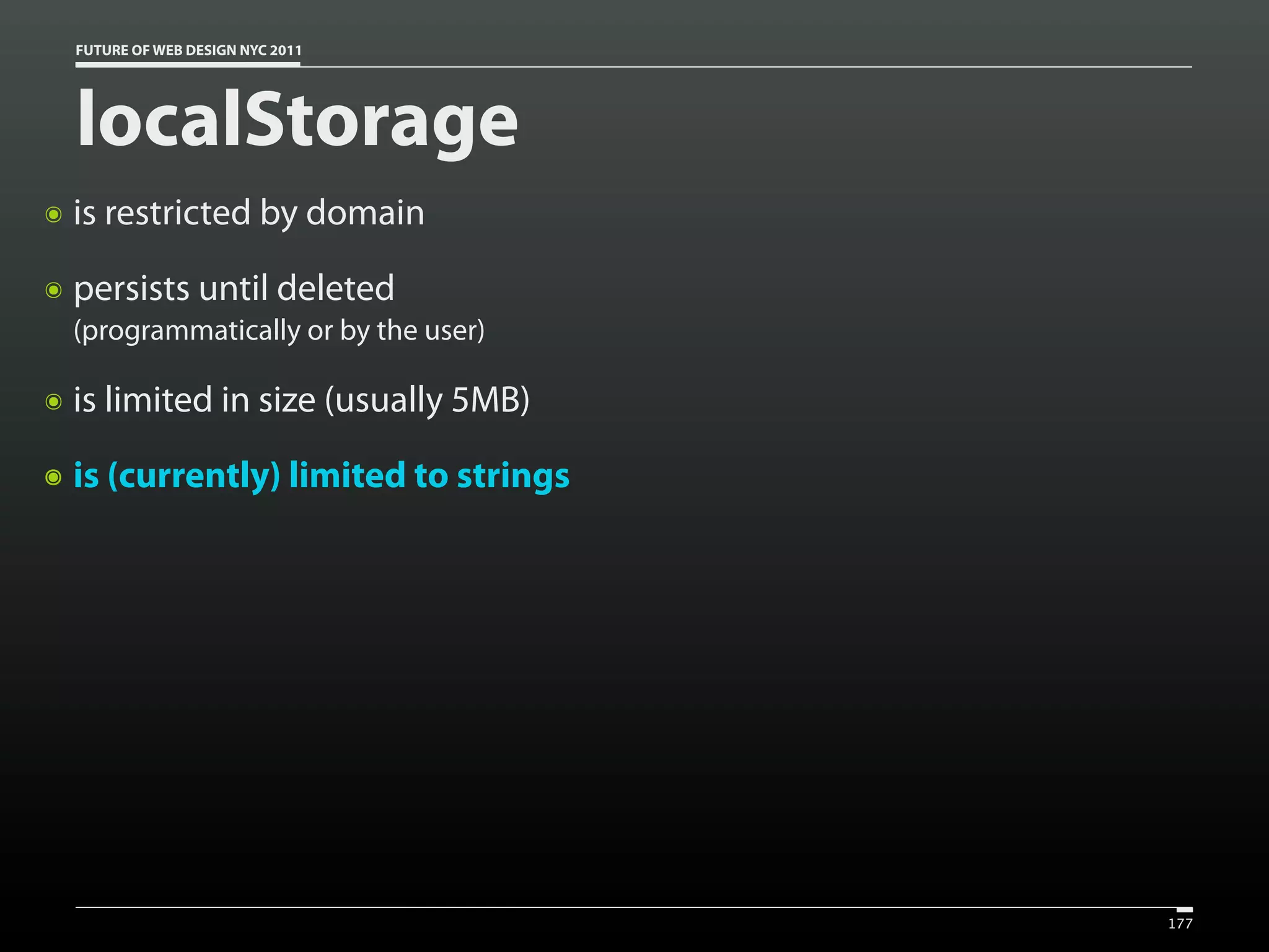 FUTURE OF WEB DESIGN NYC 2011




    localStorage
๏   is restricted by domain
๏   persists until deleted
    (programmatically or by the user)

๏   is limited in size (usually 5MB)
๏   is (currently) limited to strings




                                        177
 
