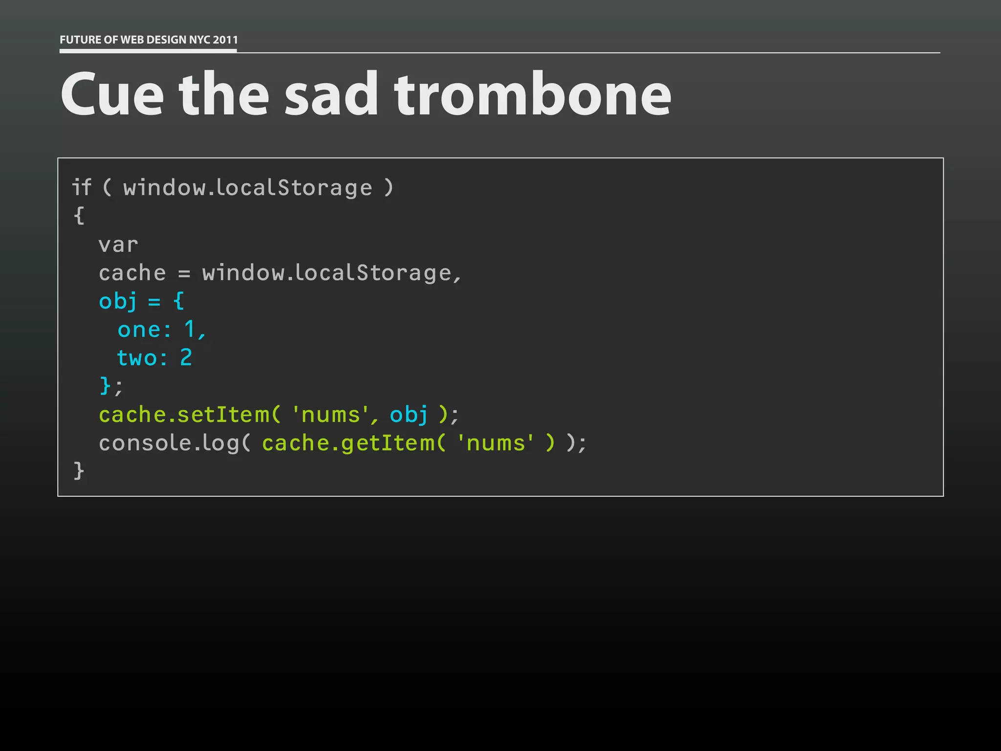 FUTURE OF WEB DESIGN NYC 2011




Cue the sad trombone
 if ( window.localStorage )
 {
    var
    cache = window.localStorage,
    obj = {
     one: 1,
     two: 2
    };
    cache.setItem( 'nums', obj );
    console.log( cache.getItem( 'nums' ) );
 }
 