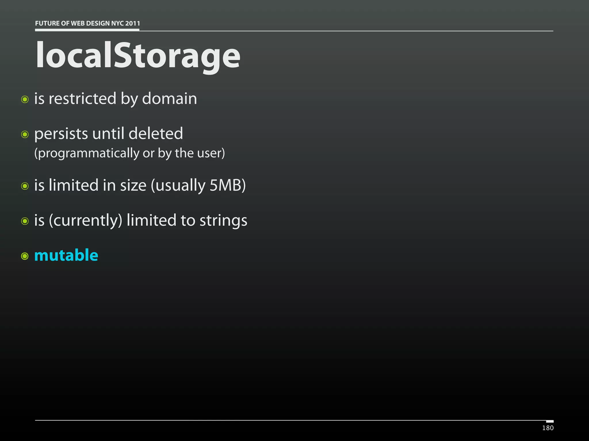 FUTURE OF WEB DESIGN NYC 2011




    localStorage
๏   is restricted by domain
๏   persists until deleted
    (programmatically or by the user)

๏   is limited in size (usually 5MB)
๏   is (currently) limited to strings
๏   mutable




                                        180
 