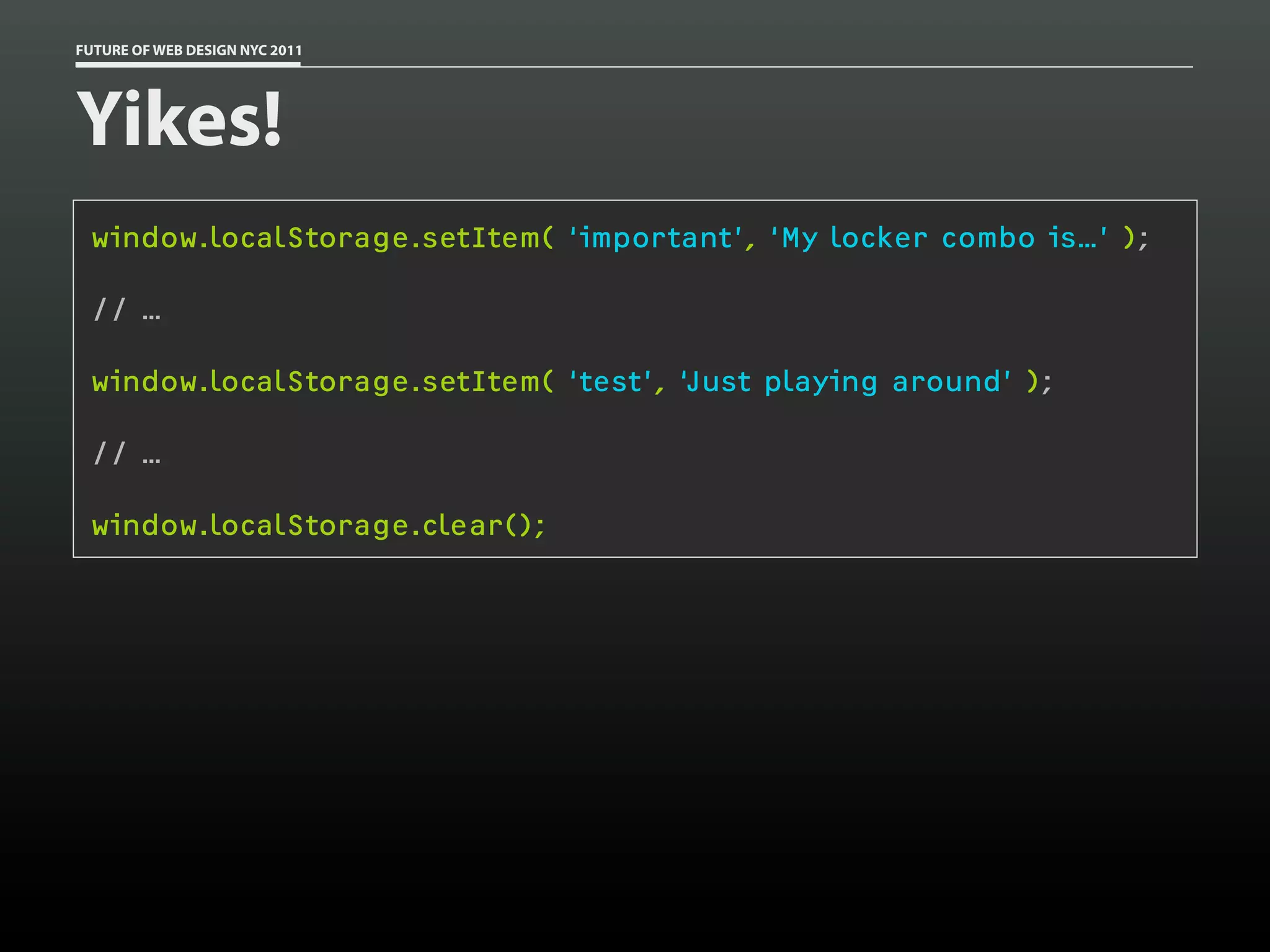 FUTURE OF WEB DESIGN NYC 2011




Yikes!
 window.localStorage.setItem( ‘important’, ‘My locker combo is…’ );

 // …

 window.localStorage.setItem( ‘test’, ‘Just playing around’ );

 // …

 window.localStorage.clear();
 