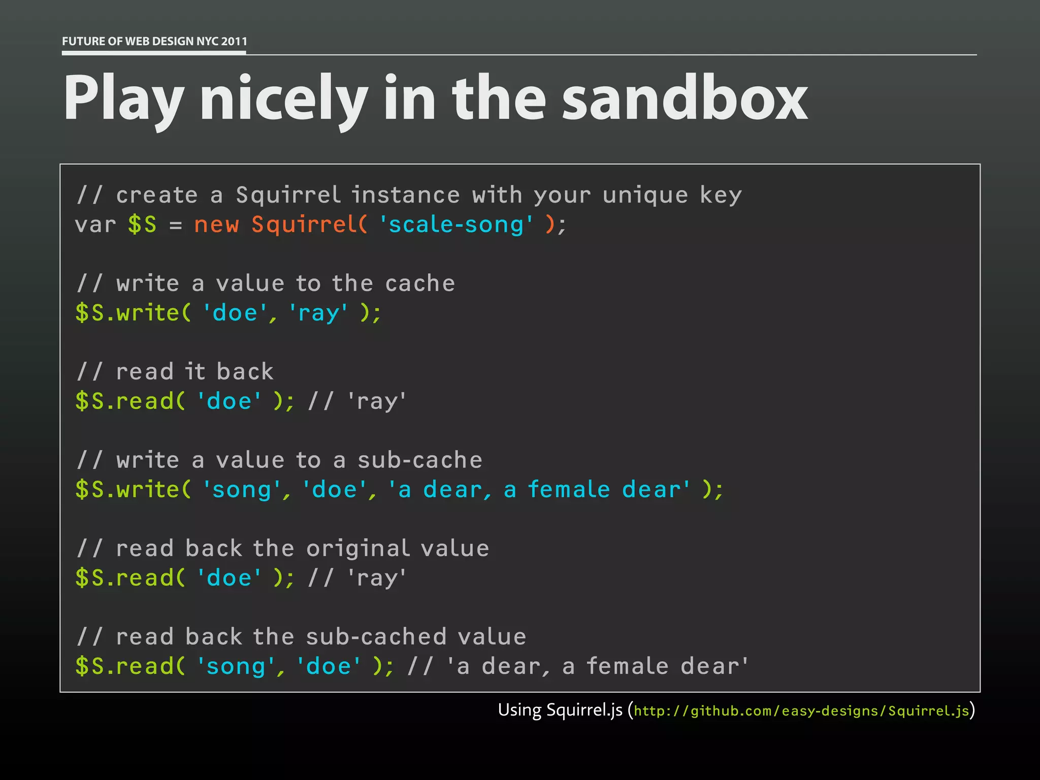 FUTURE OF WEB DESIGN NYC 2011




Play nicely in the sandbox
 // create a Squirrel instance with your unique key
 var $S = new Squirrel( 'scale-song' );

 // write a value to the cache
 $S.write( 'doe', 'ray' );

 // read it back
 $S.read( 'doe' ); // 'ray'

 // write a value to a sub-cache
 $S.write( 'song', 'doe', 'a dear, a female dear' );

 // read back the original value
 $S.read( 'doe' ); // 'ray'

 // read back the sub-cached value
 $S.read( 'song', 'doe' ); // 'a dear, a female dear'
                                   Using Squirrel.js (http://github.com/easy-designs/Squirrel.js)
 