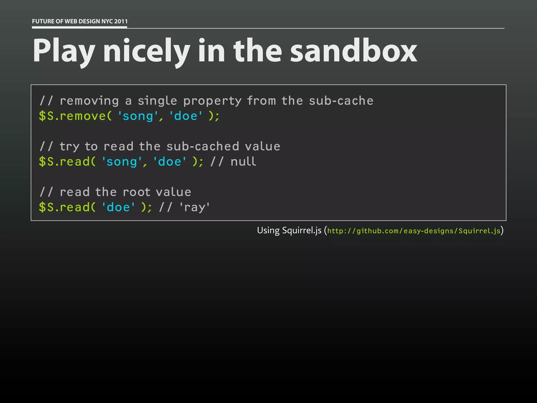 FUTURE OF WEB DESIGN NYC 2011




Play nicely in the sandbox
 // removing a single property from the sub-cache
 $S.remove( 'song', 'doe' );

 // try to read the sub-cached value
 $S.read( 'song', 'doe' ); // null

 // read the root value
 $S.read( 'doe' ); // 'ray'
                                Using Squirrel.js (http://github.com/easy-designs/Squirrel.js)
 