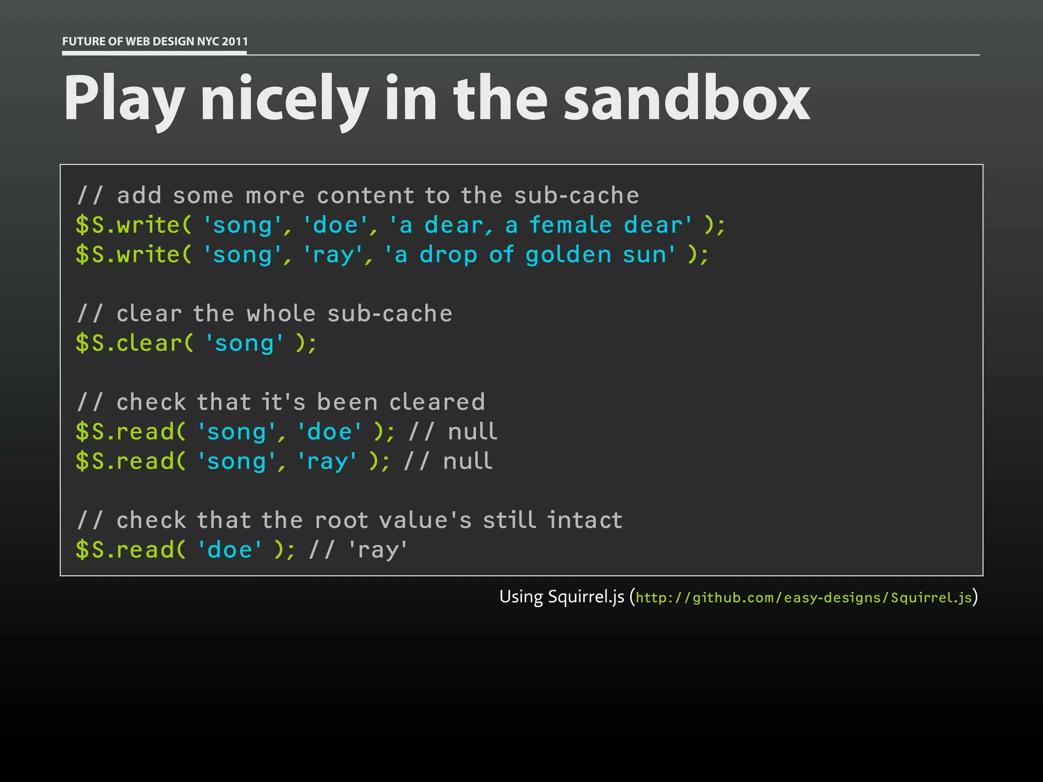 FUTURE OF WEB DESIGN NYC 2011




Play nicely in the sandbox
 // add some more content to the sub-cache
 $S.write( 'song', 'doe', 'a dear, a female dear' );
 $S.write( 'song', 'ray', 'a drop of golden sun' );

 // clear the whole sub-cache
 $S.clear( 'song' );

 // check that it's been cleared
 $S.read( 'song', 'doe' ); // null
 $S.read( 'song', 'ray' ); // null

 // check that the root value's still intact
 $S.read( 'doe' ); // 'ray'
                                     Using Squirrel.js (http://github.com/easy-designs/Squirrel.js)
 