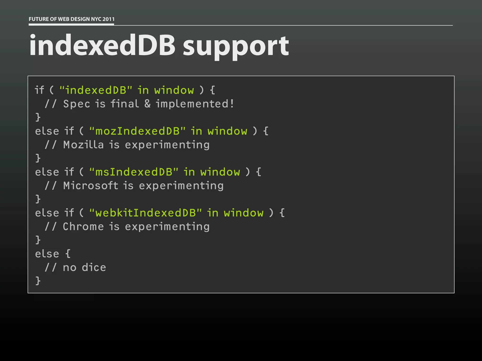 FUTURE OF WEB DESIGN NYC 2011




indexedDB support
 if ( “indexedDB” in window ) {
   // Spec is final & implemented!
 }
 else if ( “mozIndexedDB” in window ) {
   // Mozilla is experimenting
 }
 else if ( “msIndexedDB” in window ) {
   // Microsoft is experimenting
 }
 else if ( “webkitIndexedDB” in window ) {
   // Chrome is experimenting
 }
 else {
   // no dice
 }
 