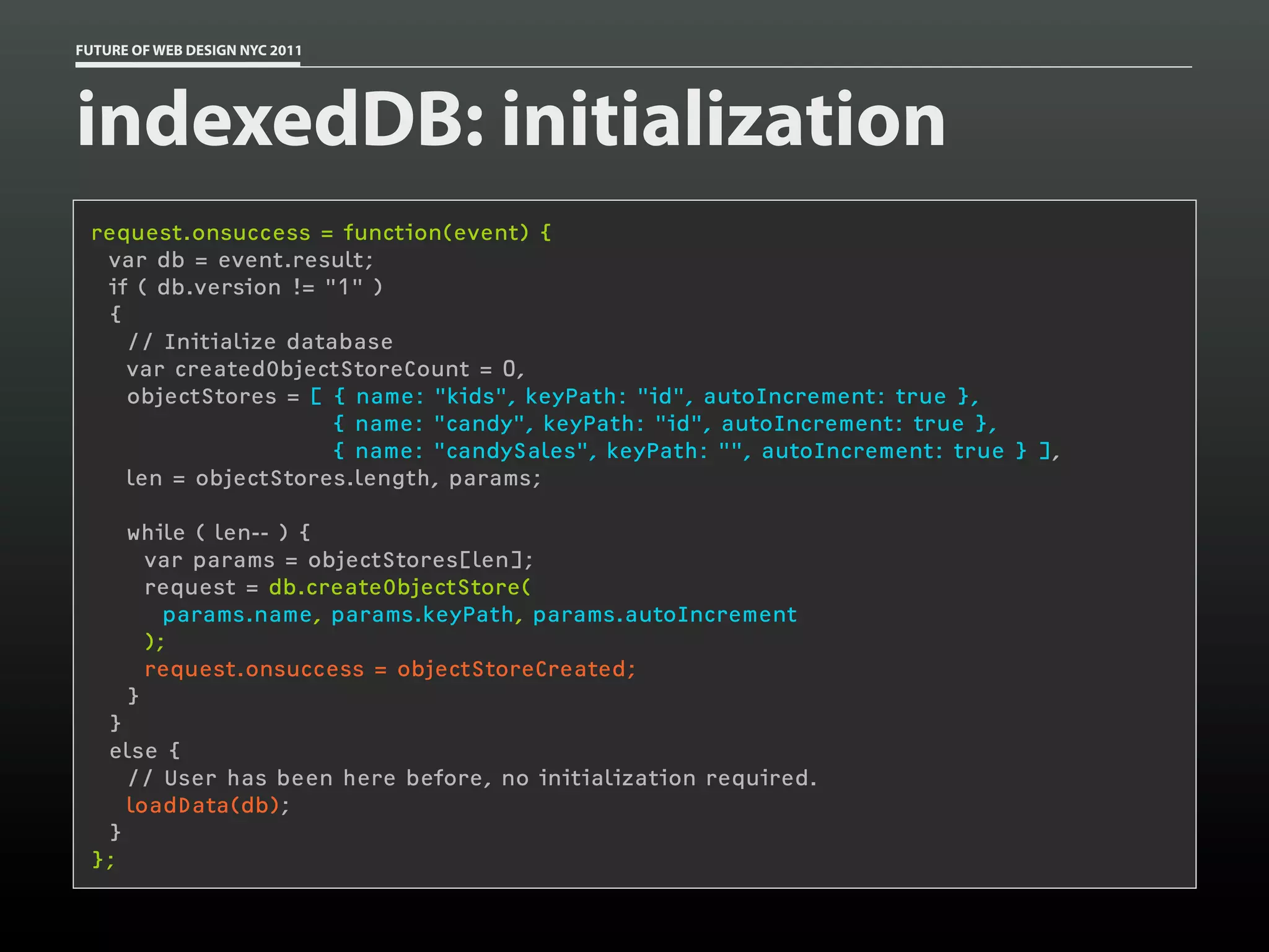 FUTURE OF WEB DESIGN NYC 2011




indexedDB: initialization
 request.onsuccess = function(event) {
   var db = event.result;
   if ( db.version != "1" )
   {
     // Initialize database
     var createdObjectStoreCount = 0,
     objectStores = [ { name: "kids", keyPath: "id", autoIncrement: true },
                       { name: "candy", keyPath: "id", autoIncrement: true },
                       { name: "candySales", keyPath: "", autoIncrement: true } ],
     len = objectStores.length, params;
  
     while ( len-- ) {
       var params = objectStores[len];
       request = db.createObjectStore(
         params.name, params.keyPath, params.autoIncrement
       );
       request.onsuccess = objectStoreCreated;
     }
   }
   else {
     // User has been here before, no initialization required.
     loadData(db);
   }
 };
 