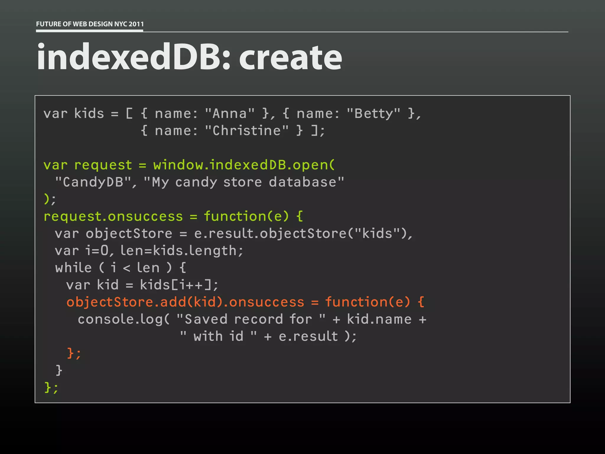 FUTURE OF WEB DESIGN NYC 2011




indexedDB: create
 var kids = [ { name: "Anna" }, { name: "Betty" },
              { name: "Christine" } ];

 var request = window.indexedDB.open(
   "CandyDB", "My candy store database"
 );
 request.onsuccess = function(e) {
   var objectStore = e.result.objectStore("kids"),
   var i=0, len=kids.length;
   while ( i < len ) {
     var kid = kids[i++];
     objectStore.add(kid).onsuccess = function(e) {
      console.log( "Saved record for " + kid.name +
                     " with id " + e.result );
     };
   }
 };
 