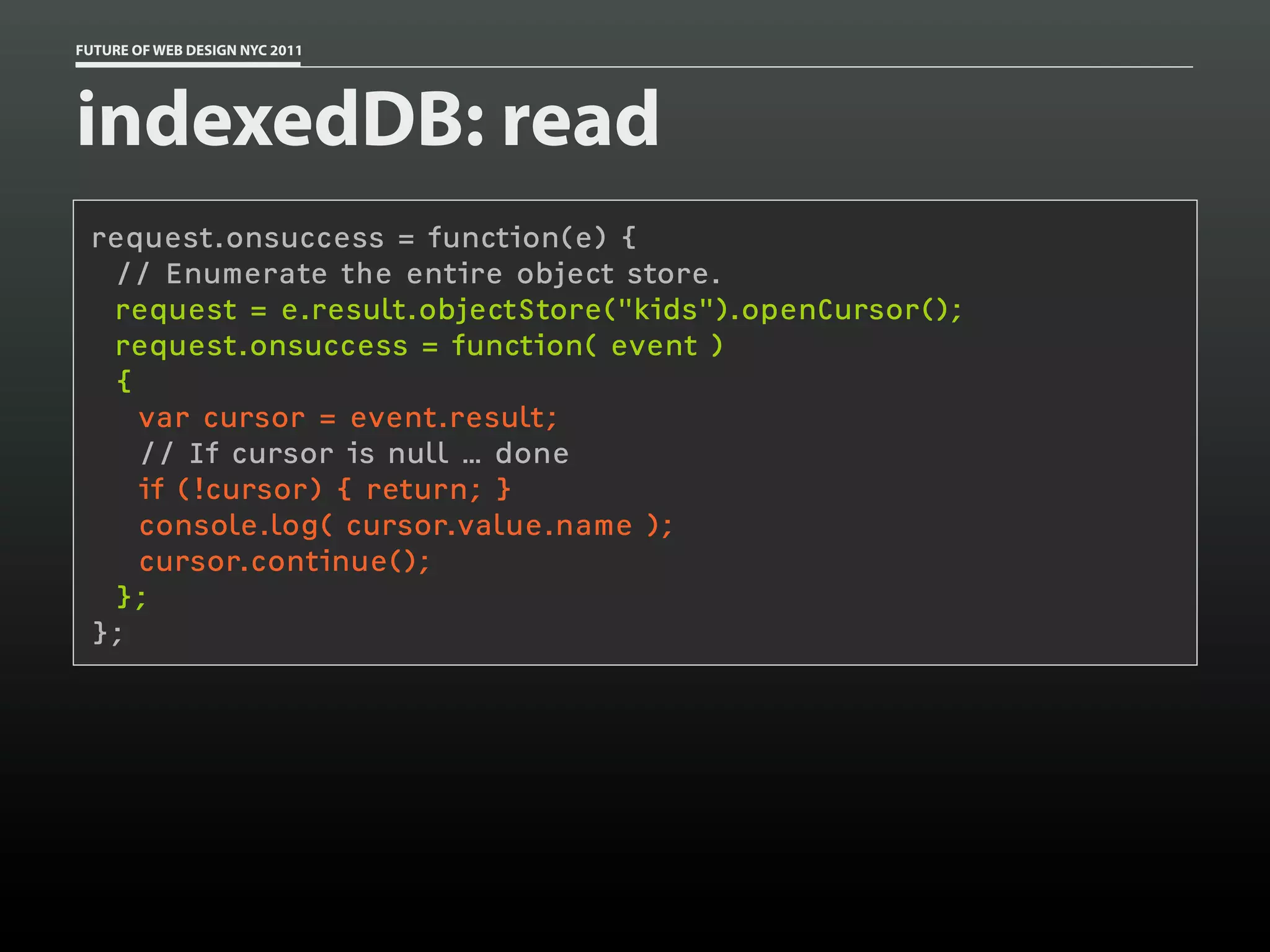 FUTURE OF WEB DESIGN NYC 2011




indexedDB: read
 request.onsuccess = function(e) {
  // Enumerate the entire object store.
  request = e.result.objectStore("kids").openCursor();
  request.onsuccess = function( event )
  {
    var cursor = event.result;
    // If cursor is null … done
    if (!cursor) { return; }
    console.log( cursor.value.name );
    cursor.continue();
  };
 };
 