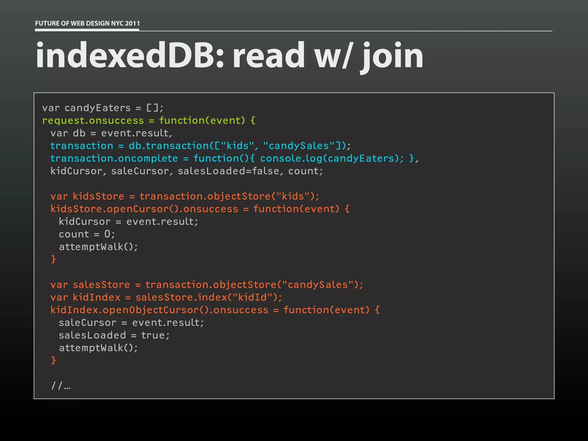 FUTURE OF WEB DESIGN NYC 2011




indexedDB: read w/ join
 var candyEaters = [];
 request.onsuccess = function(event) {
   var db = event.result,
   transaction = db.transaction(["kids", "candySales"]);
   transaction.oncomplete = function(){ console.log(candyEaters); },
   kidCursor, saleCursor, salesLoaded=false, count;
  
   var kidsStore = transaction.objectStore("kids");
   kidsStore.openCursor().onsuccess = function(event) {
     kidCursor = event.result;
     count = 0;
     attemptWalk();
   }

    var salesStore = transaction.objectStore("candySales");
    var kidIndex = salesStore.index("kidId");
    kidIndex.openObjectCursor().onsuccess = function(event) {
      saleCursor = event.result;
      salesLoaded = true;
      attemptWalk();
    }

    //…
 