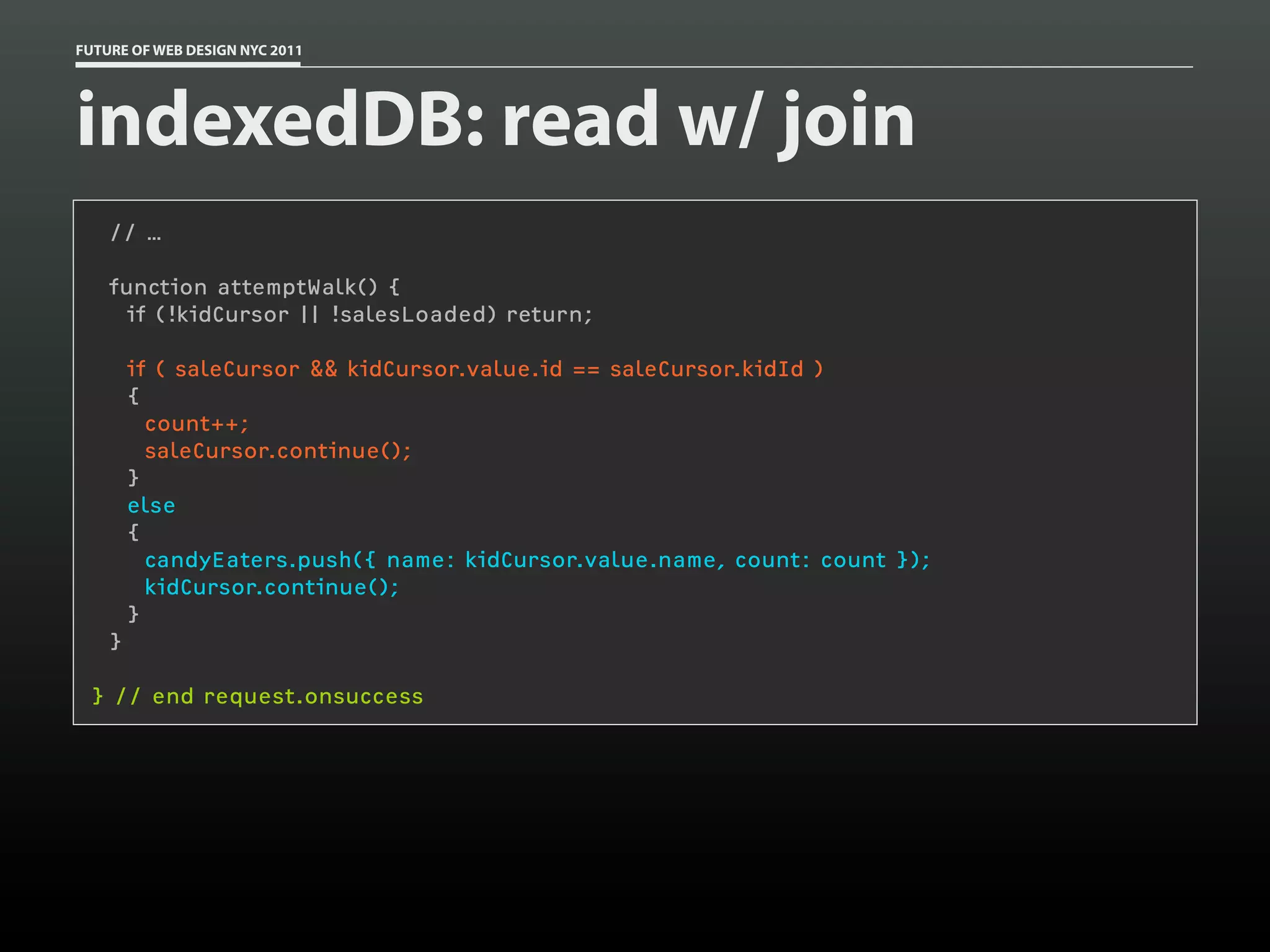 FUTURE OF WEB DESIGN NYC 2011




indexedDB: read w/ join
     // …

     function attemptWalk() {
       if (!kidCursor || !salesLoaded) return;
  
         if ( saleCursor && kidCursor.value.id == saleCursor.kidId )
         {
           count++;
           saleCursor.continue();
         }
         else
         {
           candyEaters.push({ name: kidCursor.value.name, count: count });
           kidCursor.continue();
         }
     }

 } // end request.onsuccess
 
