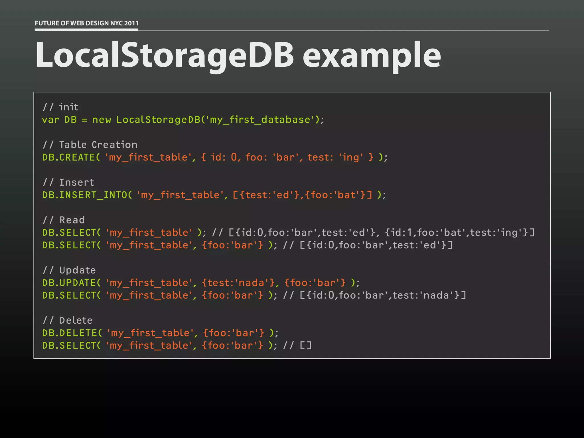 FUTURE OF WEB DESIGN NYC 2011




LocalStorageDB example
 // init
 var DB = new LocalStorageDB('my_first_database');

 // Table Creation
 DB.CREATE( 'my_first_table', { id: 0, foo: 'bar', test: 'ing' } );

 // Insert
 DB.INSERT_INTO( 'my_first_table', [{test:'ed'},{foo:'bat'}] );

 // Read
 DB.SELECT( 'my_first_table' ); // [{id:0,foo:'bar',test:'ed'}, {id:1,foo:'bat',test:'ing'}]
 DB.SELECT( 'my_first_table', {foo:'bar'} ); // [{id:0,foo:'bar',test:'ed'}]

 // Update
 DB.UPDATE( 'my_first_table', {test:'nada'}, {foo:'bar'} );
 DB.SELECT( 'my_first_table', {foo:'bar'} ); // [{id:0,foo:'bar',test:'nada'}]

 // Delete
 DB.DELETE( 'my_first_table', {foo:'bar'} );
 DB.SELECT( 'my_first_table', {foo:'bar'} ); // []
 