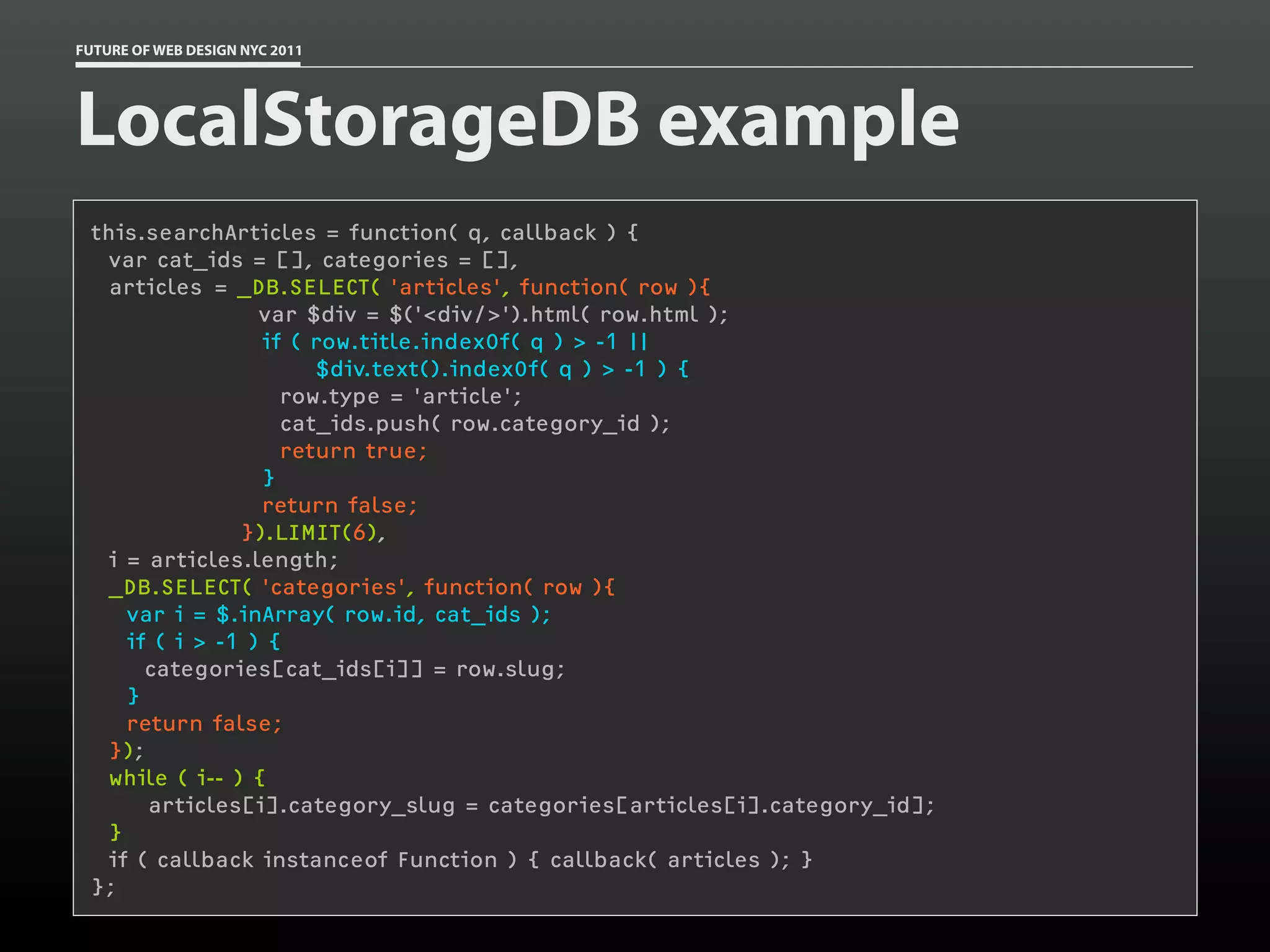 FUTURE OF WEB DESIGN NYC 2011




LocalStorageDB example
 this.searchArticles = function( q, callback ) {
   var cat_ids = [], categories = [],
   articles = _DB.SELECT( 'articles', function( row ){
                  var $div = $('<div/>').html( row.html );
                  if ( row.title.indexOf( q ) > -1 ||
                       $div.text().indexOf( q ) > -1 ) {
                    row.type = 'article';
                    cat_ids.push( row.category_id );
                    return true;
                  }
                  return false;
                }).LIMIT(6),
   i = articles.length;
  _DB.SELECT( 'categories', function( row ){
     var i = $.inArray( row.id, cat_ids );
     if ( i > -1 ) {
       categories[cat_ids[i]] = row.slug;
     }
     return false;
   });
  while ( i-- ) {
       articles[i].category_slug = categories[articles[i].category_id];
   }
   if ( callback instanceof Function ) { callback( articles ); }
 };
 