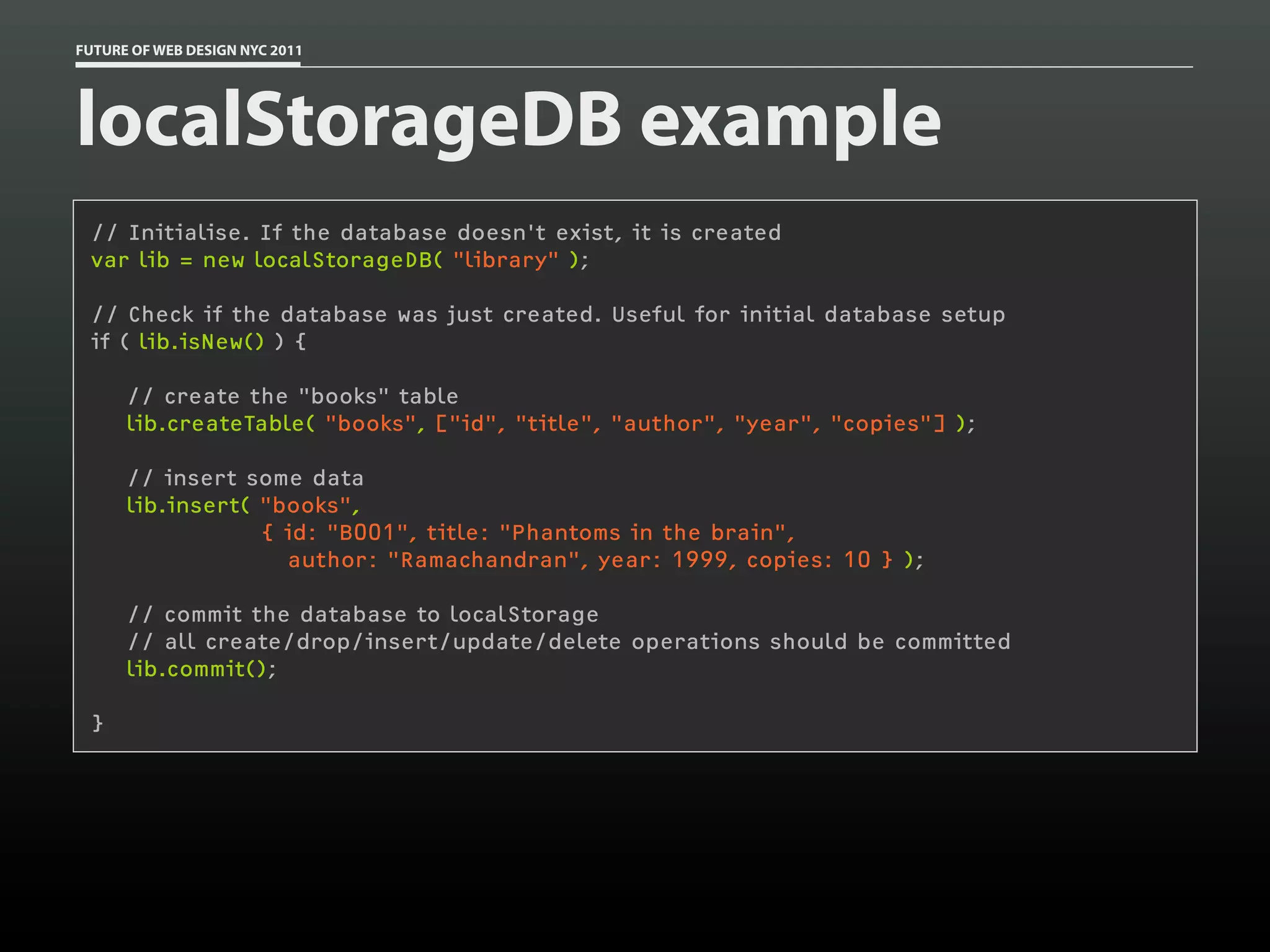 FUTURE OF WEB DESIGN NYC 2011




localStorageDB example
 // Initialise. If the database doesn't exist, it is created
 var lib = new localStorageDB( "library" );

 // Check if the database was just created. Useful for initial database setup
 if ( lib.isNew() ) {

      // create the "books" table
      lib.createTable( "books", ["id", "title", "author", "year", "copies"] );

      // insert some data
      lib.insert( "books",
                  { id: "B001", title: "Phantoms in the brain",
                    author: "Ramachandran", year: 1999, copies: 10 } );

      // commit the database to localStorage
      // all create/drop/insert/update/delete operations should be committed
      lib.commit();

 }
 