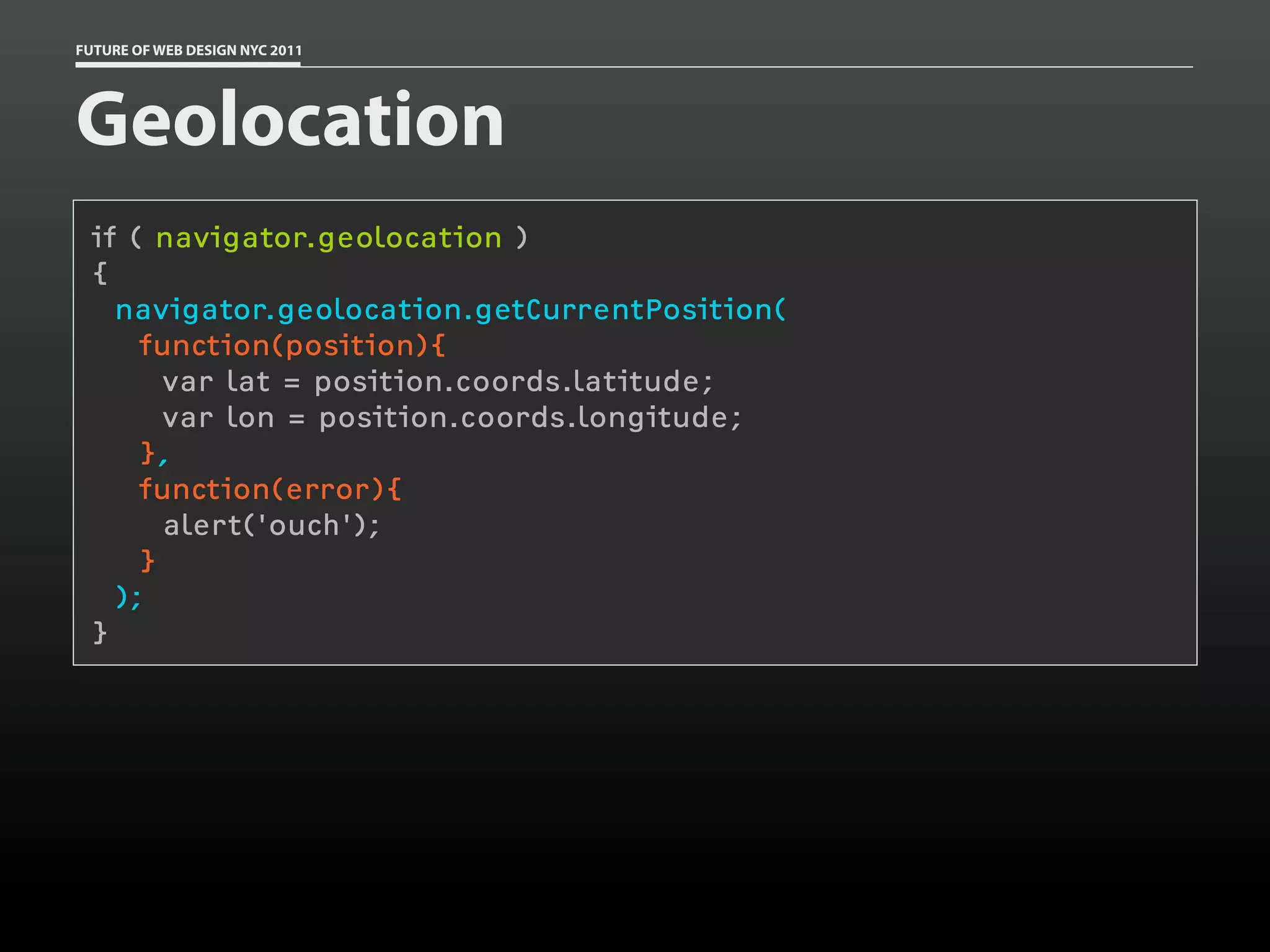 FUTURE OF WEB DESIGN NYC 2011




Geolocation
 if ( navigator.geolocation )
 {
   navigator.geolocation.getCurrentPosition(
     function(position){
       var lat = position.coords.latitude;
       var lon = position.coords.longitude;
     },
     function(error){
       alert('ouch');
     }
   );
 }
 