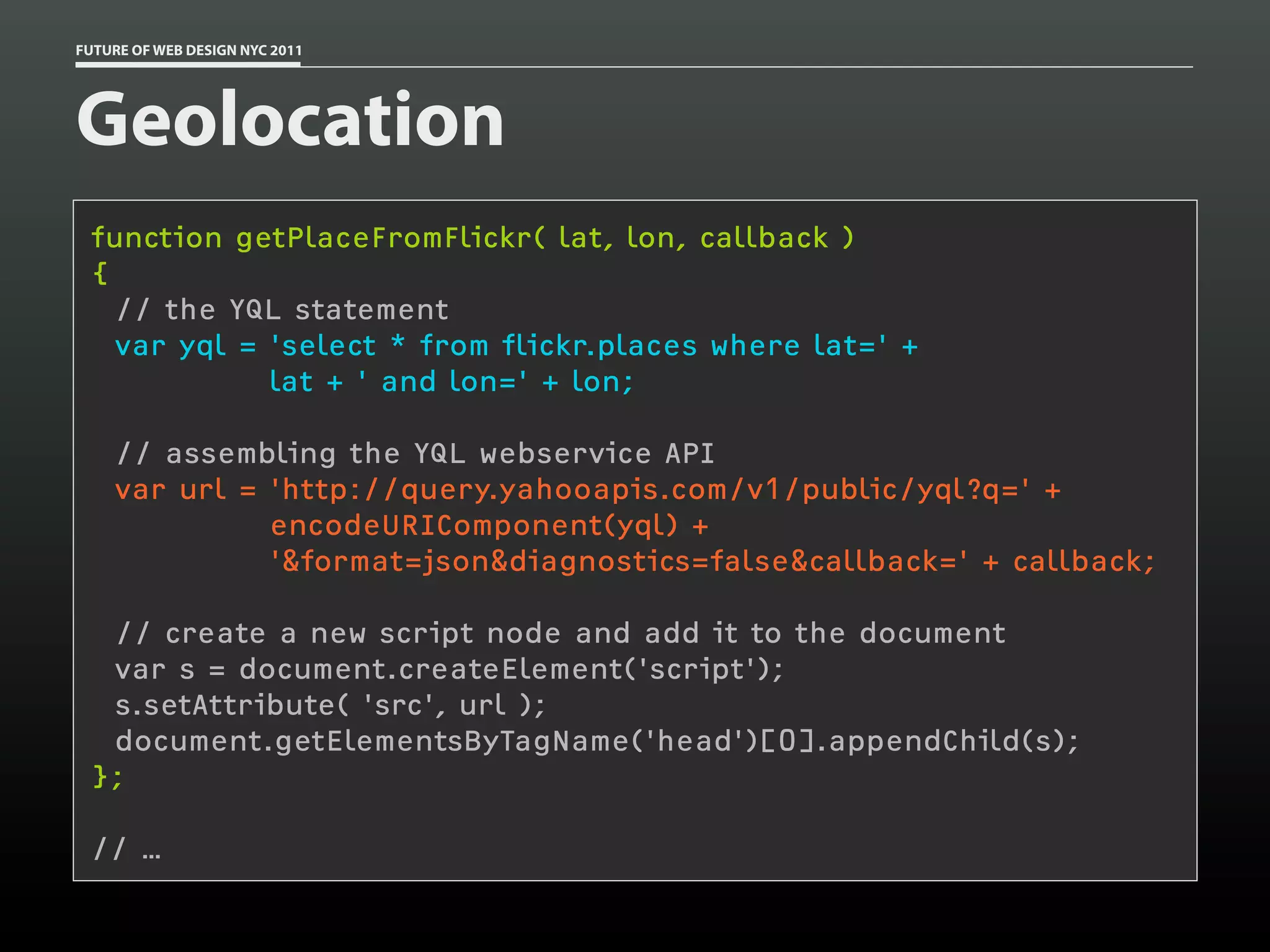 FUTURE OF WEB DESIGN NYC 2011




Geolocation
 function getPlaceFromFlickr( lat, lon, callback )
 {
   // the YQL statement
   var yql = 'select * from flickr.places where lat=' +
             lat + ' and lon=' + lon;

    // assembling the YQL webservice API
    var url = 'http://query.yahooapis.com/v1/public/yql?q=' +
              encodeURIComponent(yql) +
              '&format=json&diagnostics=false&callback=' + callback;

  // create a new script node and add it to the document
  var s = document.createElement('script');
  s.setAttribute( 'src', url );
  document.getElementsByTagName('head')[0].appendChild(s);
 };

 // …
 