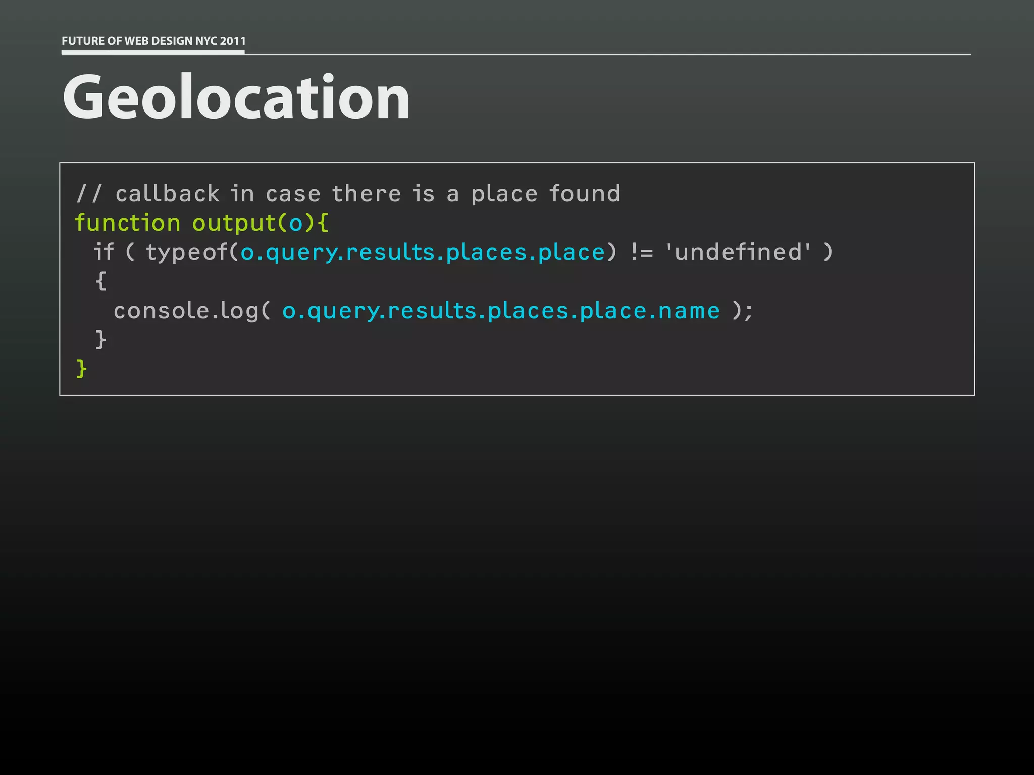 FUTURE OF WEB DESIGN NYC 2011




Geolocation
 // callback in case there is a place found
 function output(o){
   if ( typeof(o.query.results.places.place) != 'undefined' )
   {
     console.log( o.query.results.places.place.name );
   }
 }
 
