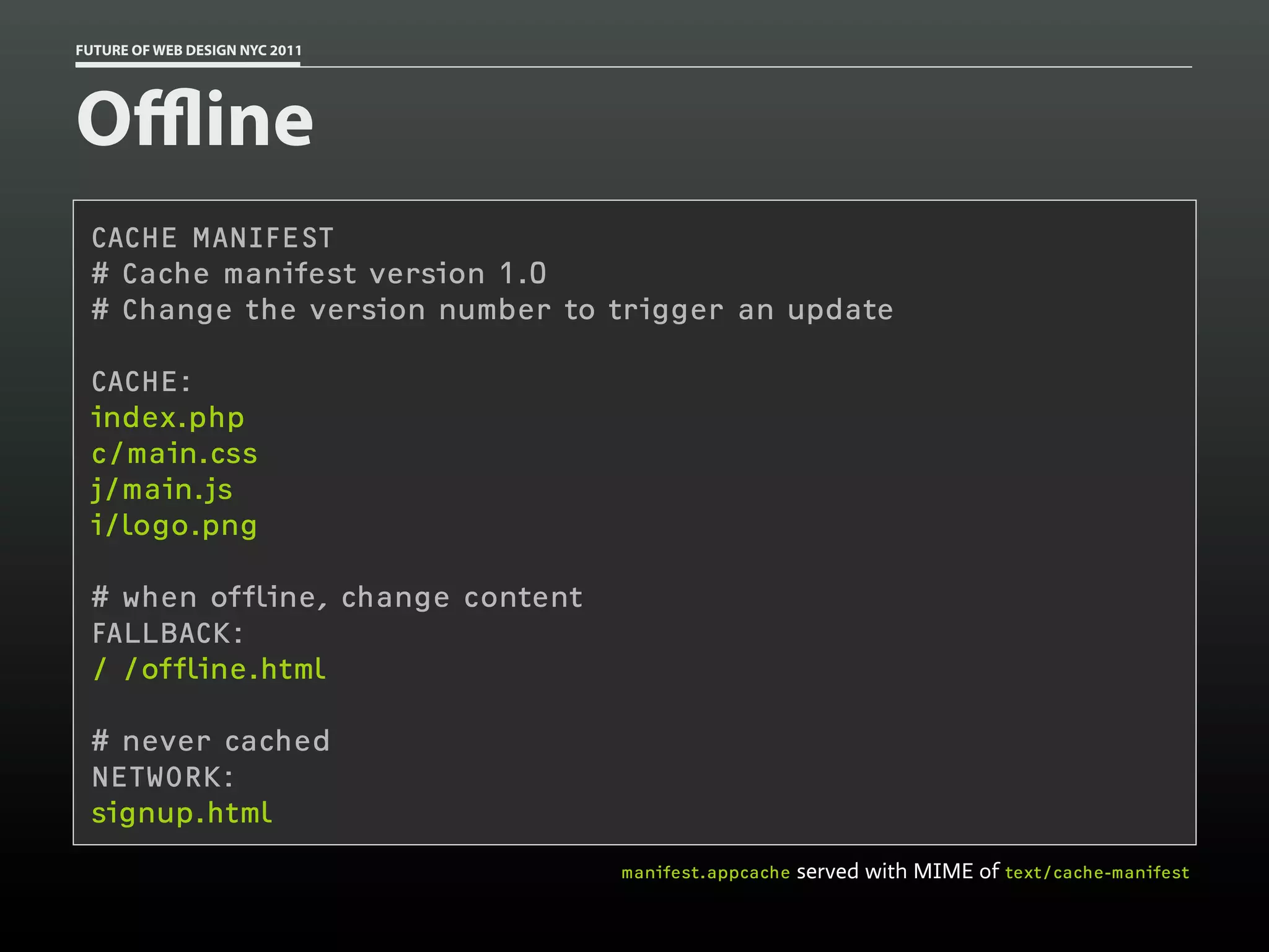 FUTURE OF WEB DESIGN NYC 2011




Oﬄine
 CACHE MANIFEST
 # Cache manifest version 1.0
 # Change the version number to trigger an update

 CACHE:
 index.php
 c/main.css
 j/main.js
 i/logo.png

 # when offline, change content
 FALLBACK:
 / /offline.html

 # never cached
 NETWORK:
 signup.html
                                  manifest.appcache   served with MIME of text/cache-manifest
 