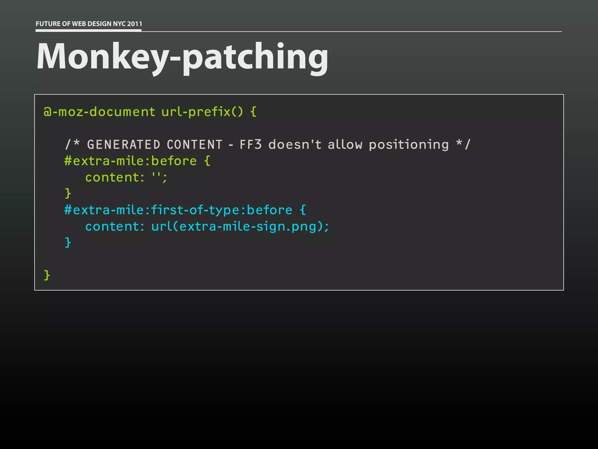 FUTURE OF WEB DESIGN NYC 2011




Monkey-patching
 @-moz-document url-prefix() {

       /* GENERATED CONTENT - FF3 doesn't allow positioning */
       #extra-mile:before {
          content: '';
       }
       #extra-mile:first-of-type:before {
          content: url(extra-mile-sign.png);
       }

 }
 