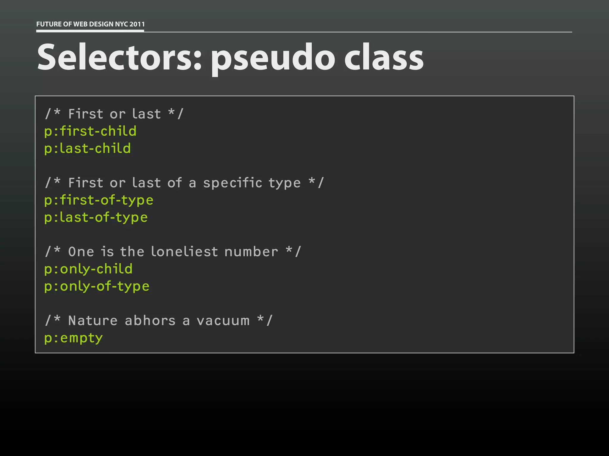 FUTURE OF WEB DESIGN NYC 2011




Selectors: pseudo class
 /* First or last */
 p:first-child
 p:last-child

 /* First or last of a specific type */
 p:first-of-type
 p:last-of-type

 /* One is the loneliest number */
 p:only-child
 p:only-of-type

 /* Nature abhors a vacuum */
 p:empty
 