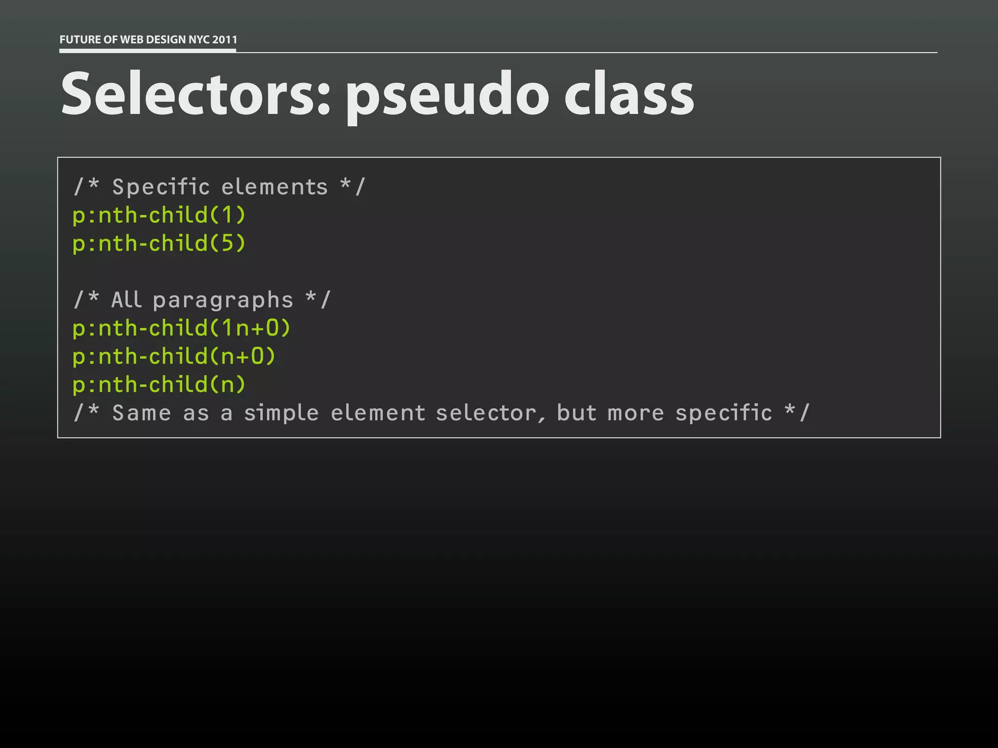 FUTURE OF WEB DESIGN NYC 2011




Selectors: pseudo class
 /* Specific elements */
 p:nth-child(1)
 p:nth-child(5)

 /* All paragraphs */
 p:nth-child(1n+0)
 p:nth-child(n+0)
 p:nth-child(n)
 /* Same as a simple element selector, but more specific */
 