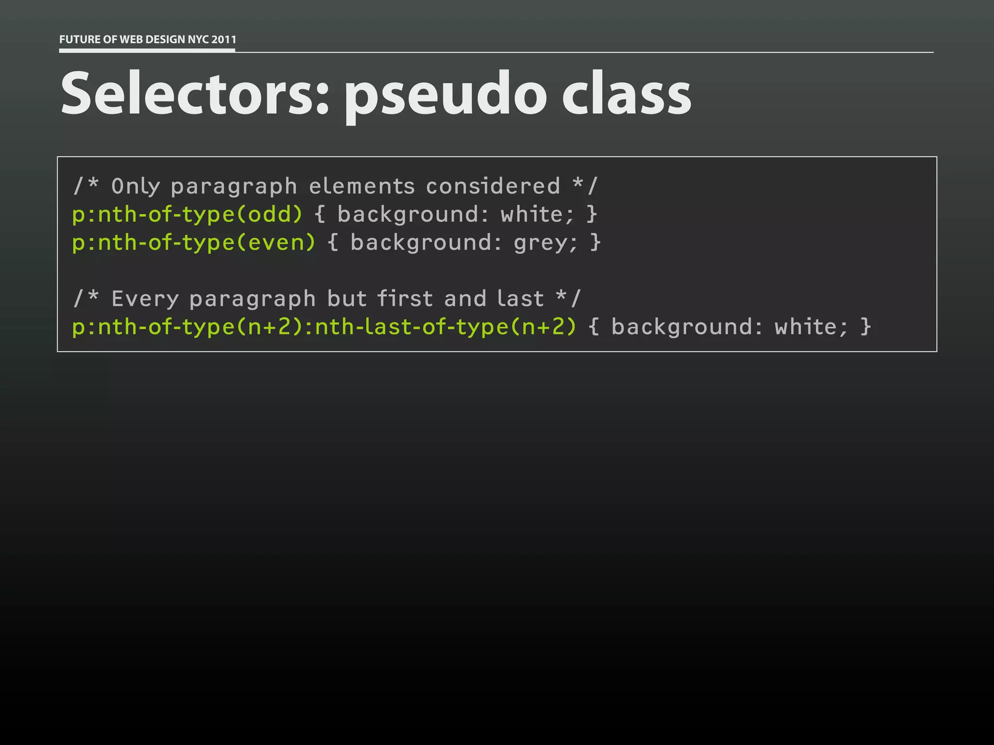 FUTURE OF WEB DESIGN NYC 2011




Selectors: pseudo class
 /* Only paragraph elements considered */
 p:nth-of-type(odd) { background: white; }
 p:nth-of-type(even) { background: grey; }

 /* Every paragraph but first and last */
 p:nth-of-type(n+2):nth-last-of-type(n+2) { background: white; }
 