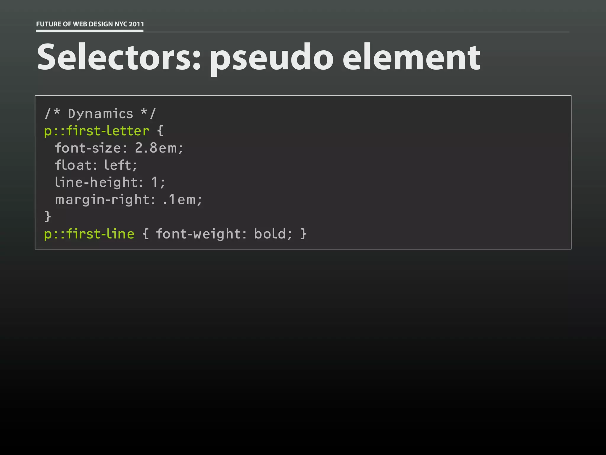 FUTURE OF WEB DESIGN NYC 2011




Selectors: pseudo element
 /* Dynamics */
 p::first-letter {
   font-size: 2.8em;
   float: left;
   line-height: 1;
   margin-right: .1em;
 }
 p::first-line { font-weight: bold; }
 