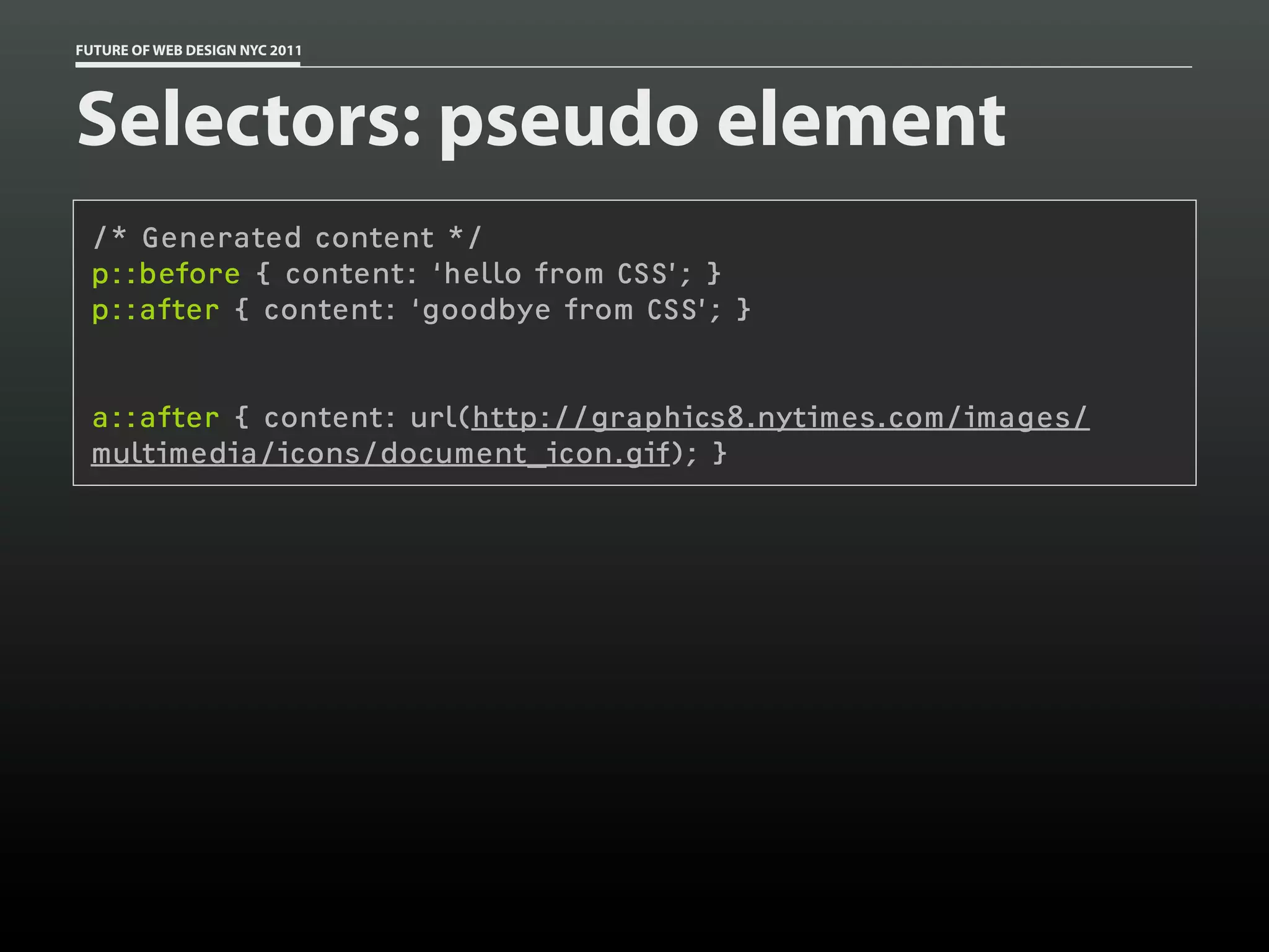 FUTURE OF WEB DESIGN NYC 2011




Selectors: pseudo element
 /* Generated content */
 p::before { content: ‘hello from CSS’; }
 p::after { content: ‘goodbye from CSS’; }


 a::after { content: url(http://graphics8.nytimes.com/images/
 multimedia/icons/document_icon.gif); }
 