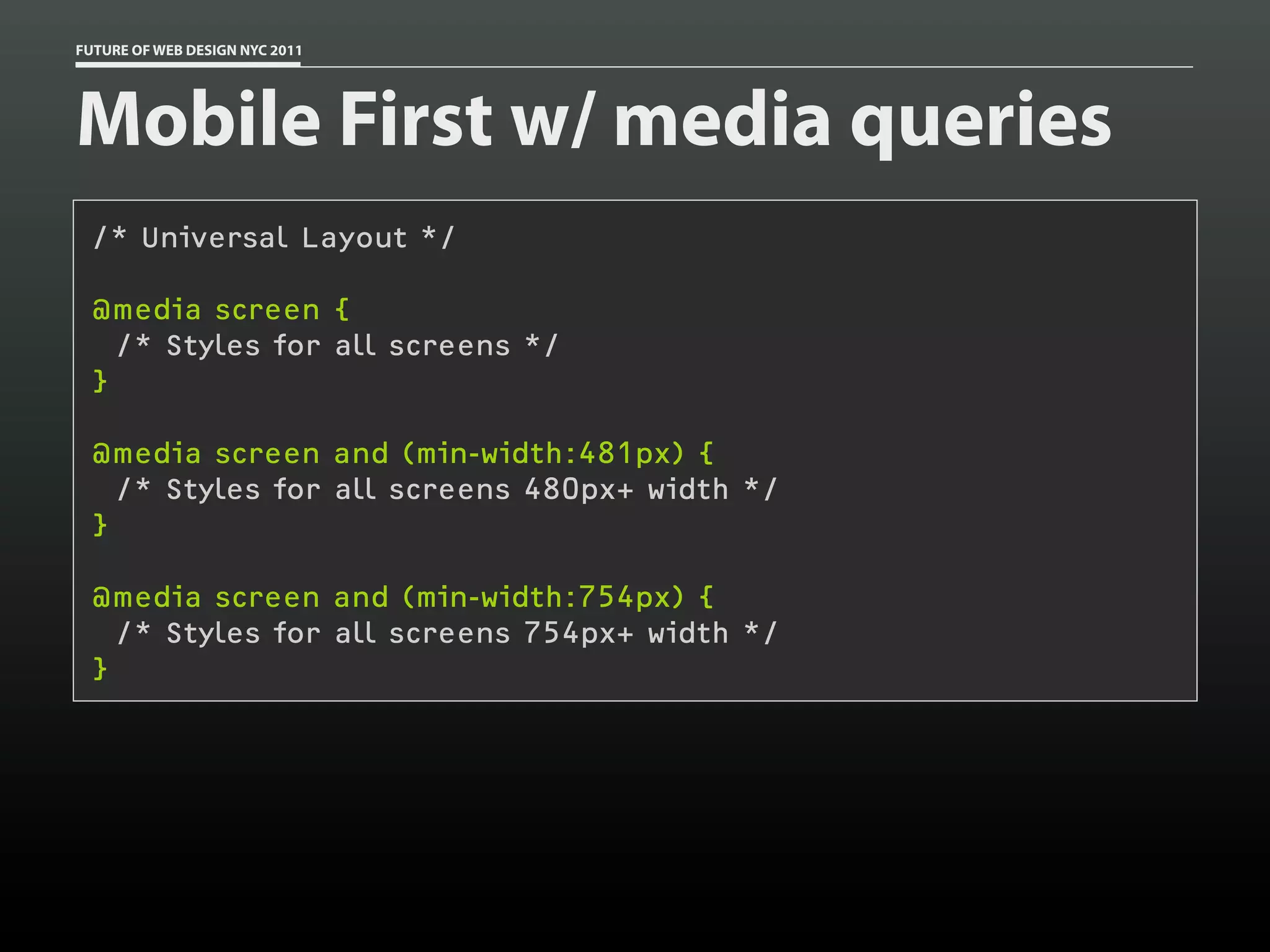 FUTURE OF WEB DESIGN NYC 2011




Mobile First w/ media queries
 /* Universal Layout */

 @media screen {
   /* Styles for all screens */
 }

 @media screen and (min-width:481px) {
   /* Styles for all screens 480px+ width */
 }

 @media screen and (min-width:754px) {
   /* Styles for all screens 754px+ width */
 }
 