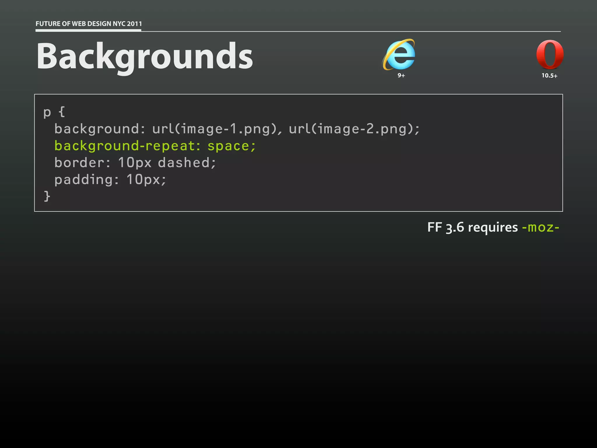 FUTURE OF WEB DESIGN NYC 2011




Backgrounds                                    9+                      10.5+




 p {
   background: url(image-1.png), url(image-2.png);
   background-repeat: space;
   border: 10px dashed;
   padding: 10px;
 }

                                                     FF 3.6 requires -moz-
 