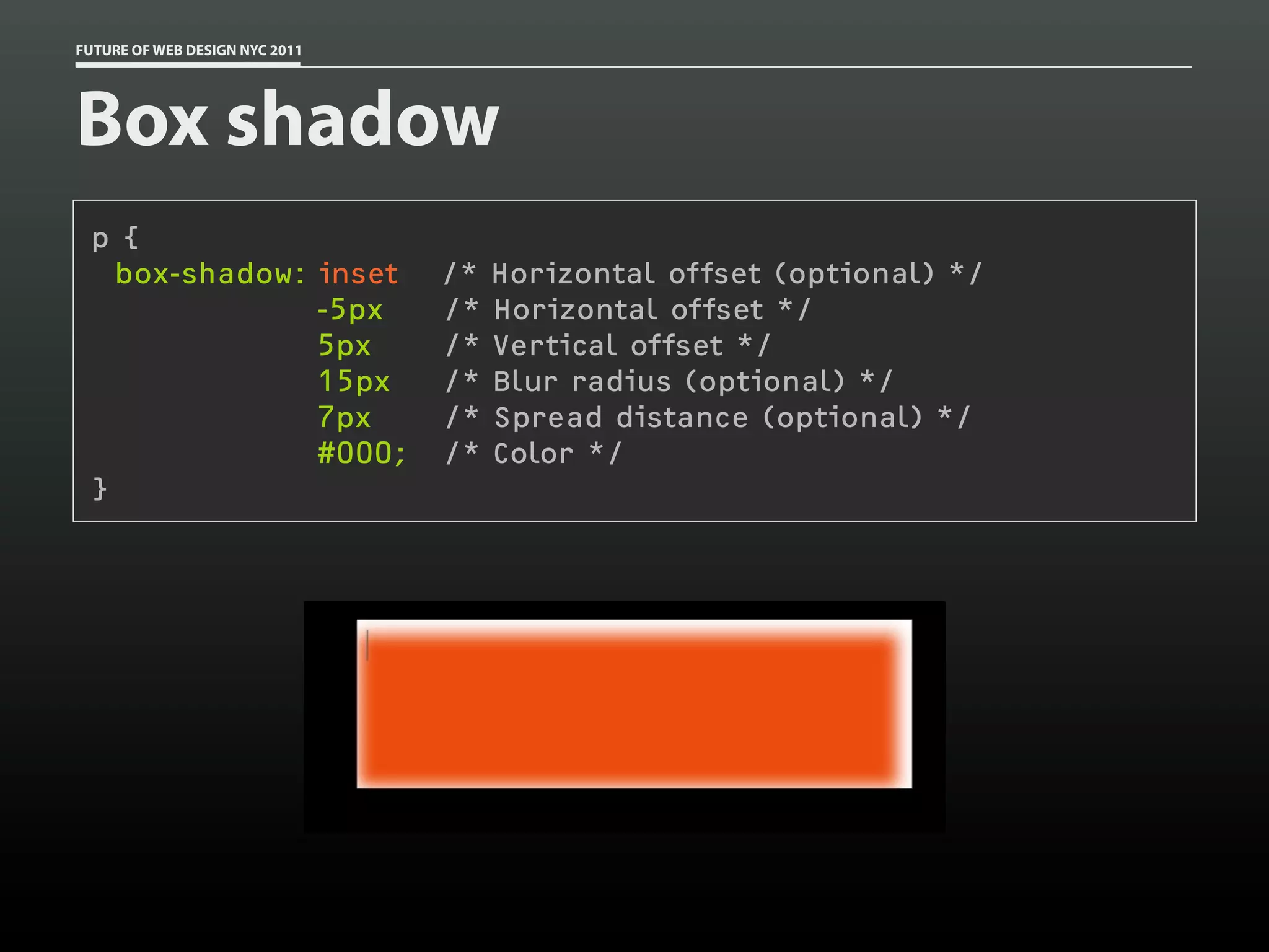 FUTURE OF WEB DESIGN NYC 2011




Box shadow
 p {
   box-shadow: inset            /*   Horizontal offset (optional) */
               -5px             /*   Horizontal offset */
               5px              /*   Vertical offset */
               15px             /*   Blur radius (optional) */
               7px              /*   Spread distance (optional) */
               #000;            /*   Color */
 }
 