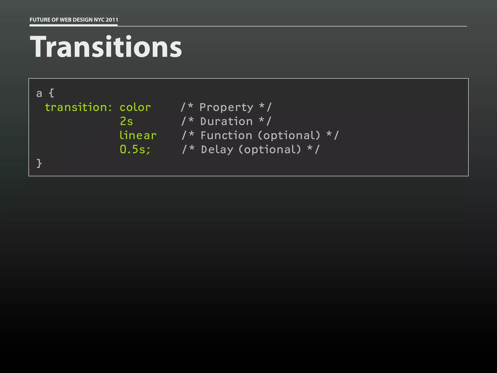 FUTURE OF WEB DESIGN NYC 2011




Transitions
 a {
   transition: color            /* Property */
               2s               /* Duration */
               linear           /* Function (optional) */
               0.5s;            /* Delay (optional) */
 }
 