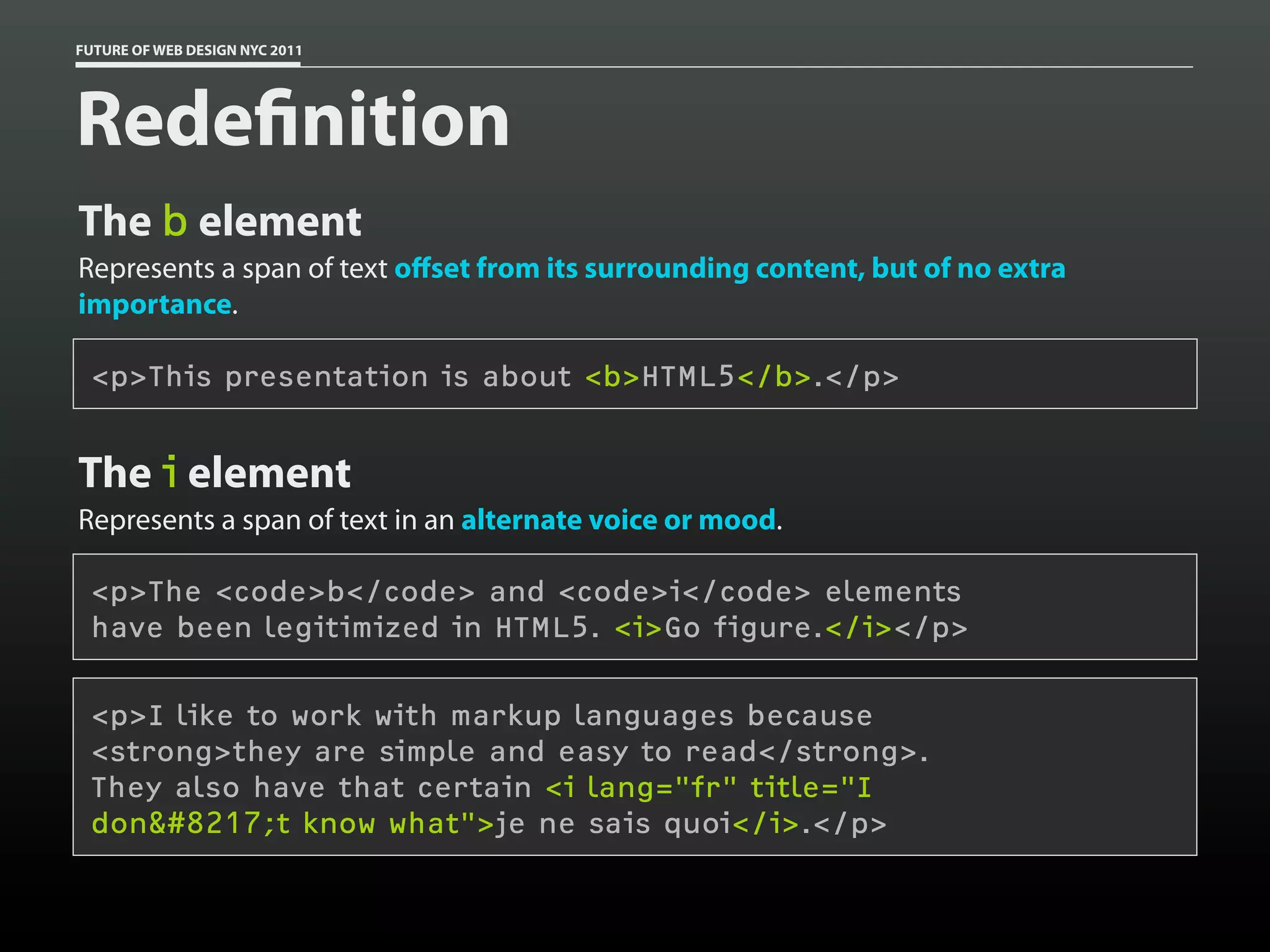 FUTURE OF WEB DESIGN NYC 2011




Rede nition
The b element
Represents a span of text oﬀset from its surrounding content, but of no extra
importance.

 <p>This presentation is about <b>HTML5</b>.</p>


The i element
Represents a span of text in an alternate voice or mood.

 <p>The <code>b</code> and <code>i</code> elements
 have been legitimized in HTML5. <i>Go figure.</i></p>

 <p>I like to work with markup languages because
 <strong>they are simple and easy to read</strong>.
 They also have that certain <i lang="fr" title="I
 don&#8217;t know what">je ne sais quoi</i>.</p>
 