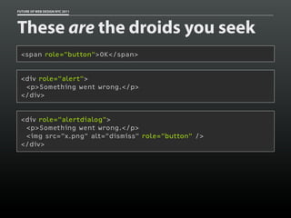 FUTURE OF WEB DESIGN NYC 2011




These are the droids you seek
 <span role="button">OK</span>


 <div role="alert">
  <p>Something went wrong.</p>
 </div>


 <div role="alertdialog">
  <p>Something went wrong.</p>
  <img src="x.png" alt="dismiss" role="button" />
 </div>
 