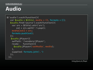 FUTURE OF WEB DESIGN NYC 2011




Audio
 $('audio').each(function(){
    var $audio = $(this), media = {}, formats = [];
    $audio.find('source').each(function(){
      var src = $(this).attr('src'),
          ext = src.split('.').pop();
      media[ext] = src;
      formats.push(ext);
    });
     $audio.jPlayer({
      swfPath: '/vendors/jPlayer',
      ready:    function(){
        $audio.jPlayer('setMedia', media);
      },
      supplied: formats.join(', ')
    });
  });
                                                      Using jQuery & jPlayer
 
