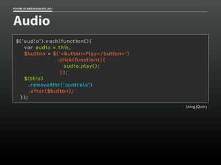 FUTURE OF WEB DESIGN NYC 2011




Audio
 $('audio').each(function(){
    var audio = this,
    $button = $('<button>Play</button>')
                .click(function(){
                   audio.play();
                 });
    $(this)
     .removeAttr('controls')
     .after($button);
  });
                                           Using jQuery
 