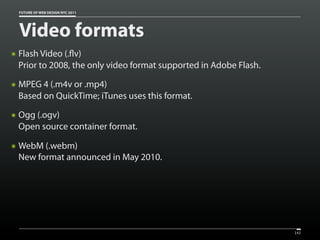 FUTURE OF WEB DESIGN NYC 2011




    Video formats
๏   Flash Video (. v)
    Prior to 2008, the only video format supported in Adobe Flash.
๏   MPEG 4 (.m4v or .mp4)
    Based on QuickTime; iTunes uses this format.
๏   Ogg (.ogv)
    Open source container format.

๏   WebM (.webm)
    New format announced in May 2010.




                                                                     142
 