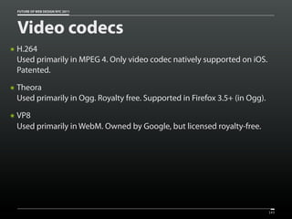 FUTURE OF WEB DESIGN NYC 2011




    Video codecs
๏   H.264
    Used primarily in MPEG 4. Only video codec natively supported on iOS.
    Patented.
๏   Theora
    Used primarily in Ogg. Royalty free. Supported in Firefox 3.5+ (in Ogg).
๏   VP8
    Used primarily in WebM. Owned by Google, but licensed royalty-free.




                                                                               143
 