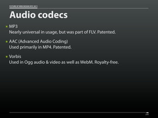 FUTURE OF WEB DESIGN NYC 2011




    Audio codecs
๏   MP3
    Nearly universal in usage, but was part of FLV. Patented.
๏   AAC (Advanced Audio Coding)
    Used primarily in MP4. Patented.
๏   Vorbis
    Used in Ogg audio & video as well as WebM. Royalty-free.




                                                                144
 