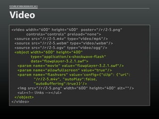 FUTURE OF WEB DESIGN NYC 2011




Video
 <video width="600" height="400" poster="/r/2-5.png"
        controls="controls" preload="none">
  <source src="/r/2-5.m4v" type="video/mp4"/>
  <source src="/r/2-5.webm" type="video/webm"/>
  <source src="/r/2-5.ogv" type="video/ogg"/>
  <object width="600" height="400"
          type="application/x-shockwave-flash"
          data="flowplayer-3.2.1.swf">
    <param name="movie" value="flowplayer-3.2.1.swf"/>
    <param name="allowfullscreen" value="true"/>
    <param name="flashvars" value='config={"clip": {"url":
            "/r/2-5.m4v", "autoPlay":false,
            "autoBuffering":true}}'/>
    <img src="/r/2-5.png" width="600" height="400" alt=""/>
    <ul><!-- links --></ul>
  </object>
 </video>
 